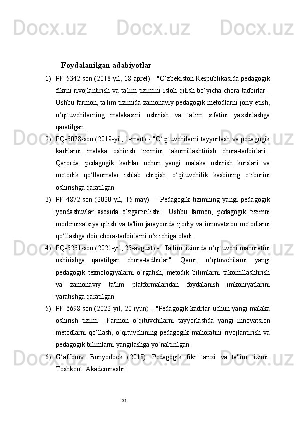 31Foydalanilgan adabiyotlar 
1) PF-5342-son (2018-yil, 18-aprel) - "O‘zbekiston Respublikasida pedagogik
fikrni rivojlantirish va ta'lim tizimini isloh qilish bo‘yicha chora-tadbirlar".
Ushbu farmon, ta'lim tizimida zamonaviy pedagogik metodlarni joriy etish,
o‘qituvchilarning   malakasini   oshirish   va   ta'lim   sifatini   yaxshilashga
qaratilgan.
2) PQ-3078-son (2019-yil, 1-mart) - "O‘qituvchilarni tayyorlash va pedagogik
kadrlarni   malaka   oshirish   tizimini   takomillashtirish   chora-tadbirlari".
Qarorda,   pedagogik   kadrlar   uchun   yangi   malaka   oshirish   kurslari   va
metodik   qo‘llanmalar   ishlab   chiqish,   o‘qituvchilik   kasbining   e'tiborini
oshirishga qaratilgan.
3) PF-4872-son   (2020-yil,   15-may)   -   "Pedagogik   tizimning   yangi   pedagogik
yondashuvlar   asosida   o‘zgartirilishi".   Ushbu   farmon,   pedagogik   tizimni
modernizatsiya qilish va ta'lim jarayonida ijodiy va innovatsion metodlarni
qo‘llashga doir chora-tadbirlarni o‘z ichiga oladi.
4) PQ-5231-son (2021-yil, 25-avgust) - "Ta'lim tizimida o‘qituvchi mahoratini
oshirishga   qaratilgan   chora-tadbirlar".   Qaror,   o‘qituvchilarni   yangi
pedagogik   texnologiyalarni   o‘rgatish,   metodik   bilimlarni   takomillashtirish
va   zamonaviy   ta'lim   platformalaridan   foydalanish   imkoniyatlarini
yaratishga qaratilgan.
5) PF-6698-son (2022-yil, 20-iyun) - "Pedagogik kadrlar uchun yangi malaka
oshirish   tizimi".   Farmon   o‘qituvchilarni   tayyorlashda   yangi   innovatsion
metodlarni   qo‘llash,   o‘qituvchining   pedagogik   mahoratini   rivojlantirish   va
pedagogik bilimlarni yangilashga yo‘naltirilgan.
6) G‘afforov,   Bunyodbek   (2018).   Pedagogik   fikr   tarixi   va   ta'lim   tizimi.
Toshkent: Akademnashr.