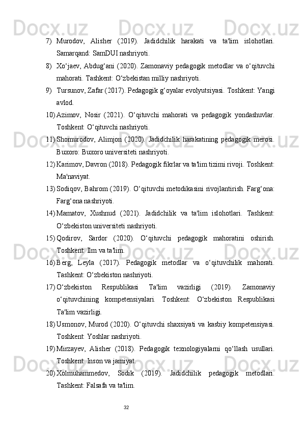 327) Murodov,   Alisher   (2019).   Jadidchilik   harakati   va   ta'lim   islohotlari.
Samarqand: SamDUI nashriyoti.
8) Xo‘jaev,   Abdug‘ani   (2020).   Zamonaviy   pedagogik   metodlar   va   o‘qituvchi
mahorati. Tashkent: O‘zbekistan milliy nashriyoti.
9) Tursunov, Zafar (2017). Pedagogik g‘oyalar evolyutsiyasi. Toshkent: Yangi
avlod.
10) Azimov,   Nosir   (2021).   O‘qituvchi   mahorati   va   pedagogik   yondashuvlar.
Toshkent: O‘qituvchi nashriyoti.
11) Shomurodov,   Alimjon   (2020).   Jadidchilik   harakatining   pedagogik   merosi.
Buxoro: Buxoro universiteti nashriyoti.
12) Karimov, Davron (2018). Pedagogik fikrlar va ta'lim tizimi rivoji. Toshkent:
Ma'naviyat.
13) Sodiqov, Bahrom  (2019). O‘qituvchi  metodikasini  rivojlantirish. Farg‘ona:
Farg‘ona nashriyoti.
14) Mamatov,   Xushnud   (2021).   Jadidchilik   va   ta'lim   islohotlari.   Tashkent:
O‘zbekiston universiteti nashriyoti.
15) Qodirov,   Sardor   (2020).   O‘qituvchi   pedagogik   mahoratini   oshirish.
Toshkent: Ilm va ta'lim.
16) Berg,   Leyla   (2017).   Pedagogik   metodlar   va   o‘qituvchilik   mahorati.
Tashkent: O‘zbekiston nashriyoti.
17) O‘zbekiston   Respublikasi   Ta'lim   vazirligi   (2019).   Zamonaviy
o‘qituvchining   kompetensiyalari.   Toshkent:   O‘zbekiston   Respublikasi
Ta'lim vazirligi.
18) Usmonov,  Murod (2020). O‘qituvchi  shaxsiyati   va kasbiy  kompetensiyasi.
Toshkent: Yoshlar nashriyoti.
19) Mirzayev,   Alisher   (2018).   Pedagogik   texnologiyalarni   qo‘llash   usullari.
Toshkent: Inson va jamiyat.
20) Xolmuhammedov,   Sodik   (2019).   Jadidchilik   pedagogik   metodlari.
Tashkent: Falsafa va ta'lim. 