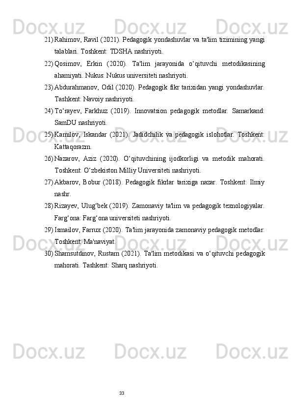 3321) Rahimov, Ravil (2021). Pedagogik yondashuvlar va ta'lim tizimining yangi
talablari. Toshkent: TDSHA nashriyoti.
22) Qosimov,   Erkin   (2020).   Ta'lim   jarayonida   o‘qituvchi   metodikasining
ahamiyati. Nukus: Nukus universiteti nashriyoti.
23) Abdurahmanov, Odil (2020). Pedagogik fikr tarixidan yangi yondashuvlar.
Tashkent: Navoiy nashriyoti.
24) To‘rayev,   Farkhuz   (2019).   Innovatsion   pedagogik   metodlar.   Samarkand:
SamDU nashriyoti.
25) Kamilov,   Iskandar   (2021).   Jadidchilik   va   pedagogik   islohotlar.   Toshkent:
Kattaqorazm.
26) Nazarov,   Aziz   (2020).   O‘qituvchining   ijodkorligi   va   metodik   mahorati.
Toshkent: O‘zbekiston Milliy Universiteti nashriyoti.
27) Akbarov,   Bobur   (2018).   Pedagogik   fikrlar   tarixiga   nazar.   Toshkent:   Ilmiy
nashr.
28) Rizayev,  Ulug‘bek (2019). Zamonaviy ta'lim   va pedagogik  texnologiyalar.
Farg‘ona: Farg‘ona universiteti nashriyoti.
29) Ismailov, Farrux (2020). Ta'lim jarayonida zamonaviy pedagogik metodlar.
Toshkent: Ma'naviyat.
30) Shamsutdinov,  Rustam   (2021).  Ta'lim   metodikasi  va  o‘qituvchi   pedagogik
mahorati. Tashkent: Sharq nashriyoti. 