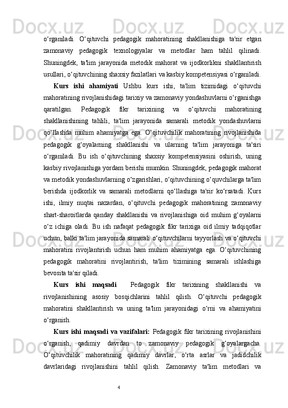 4o‘rganiladi.   O‘qituvchi   pedagogik   mahoratining   shakllanishiga   ta'sir   etgan
zamonaviy   pedagogik   texnologiyalar   va   metodlar   ham   tahlil   qilinadi.
Shuningdek,   ta'lim   jarayonida   metodik   mahorat   va   ijodkorlikni   shakllantirish
usullari, o‘qituvchining shaxsiy fazilatlari va kasbiy kompetensiyasi o‘rganiladi.
Kurs   ishi   ahamiyati   Ushbu   kurs   ishi,   ta'lim   tizimidagi   o‘qituvchi
mahoratining rivojlanishidagi tarixiy va zamonaviy yondashuvlarni o‘rganishga
qaratilgan.   Pedagogik   fikr   tarixining   va   o‘qituvchi   mahoratining
shakllanishining   tahlili,   ta'lim   jarayonida   samarali   metodik   yondashuvlarni
qo‘llashda   muhim   ahamiyatga   ega.   O‘qituvchilik   mahoratining   rivojlanishida
pedagogik   g‘oyalarning   shakllanishi   va   ularning   ta'lim   jarayoniga   ta'siri
o‘rganiladi.   Bu   ish   o‘qituvchining   shaxsiy   kompetensiyasini   oshirish,   uning
kasbiy rivojlanishiga yordam berishi mumkin. Shuningdek, pedagogik mahorat
va metodik yondashuvlarning o‘zgarishlari, o‘qituvchining o‘quvchilarga ta'lim
berishda   ijodkorlik   va   samarali   metodlarni   qo‘llashiga   ta'sir   ko‘rsatadi.   Kurs
ishi,   ilmiy   nuqtai   nazardan,   o‘qituvchi   pedagogik   mahoratining   zamonaviy
shart-sharoitlarda   qanday   shakllanishi   va   rivojlanishiga   oid   muhim   g‘oyalarni
o‘z   ichiga   oladi.   Bu   ish   nafaqat   pedagogik   fikr   tarixiga   oid   ilmiy   tadqiqotlar
uchun, balki ta'lim jarayonida samarali o‘qituvchilarni tayyorlash va o‘qituvchi
mahoratini   rivojlantirish   uchun   ham   muhim   ahamiyatga   ega.   O‘qituvchining
pedagogik   mahoratini   rivojlantirish,   ta'lim   tizimining   samarali   ishlashiga
bevosita ta'sir qiladi.
Kurs   ishi   maqsadi     Pedagogik   fikr   tarixining   shakllanishi   va
rivojlanishining   asosiy   bosqichlarini   tahlil   qilish.   O‘qituvchi   pedagogik
mahoratini   shakllantirish   va   uning   ta'lim   jarayonidagi   o‘rni   va   ahamiyatini
o‘rganish.
Kurs   ishi   maqsadi   va   vazifalari:   Pedagogik   fikr   tarixining   rivojlanishini
o‘rganish,   qadimiy   davrdan   to   zamonaviy   pedagogik   g‘oyalargacha.
O‘qituvchilik   mahoratining   qadimiy   davrlar,   o‘rta   asrlar   va   jadidchilik
davrlaridagi   rivojlanishini   tahlil   qilish.   Zamonaviy   ta'lim   metodlari   va 