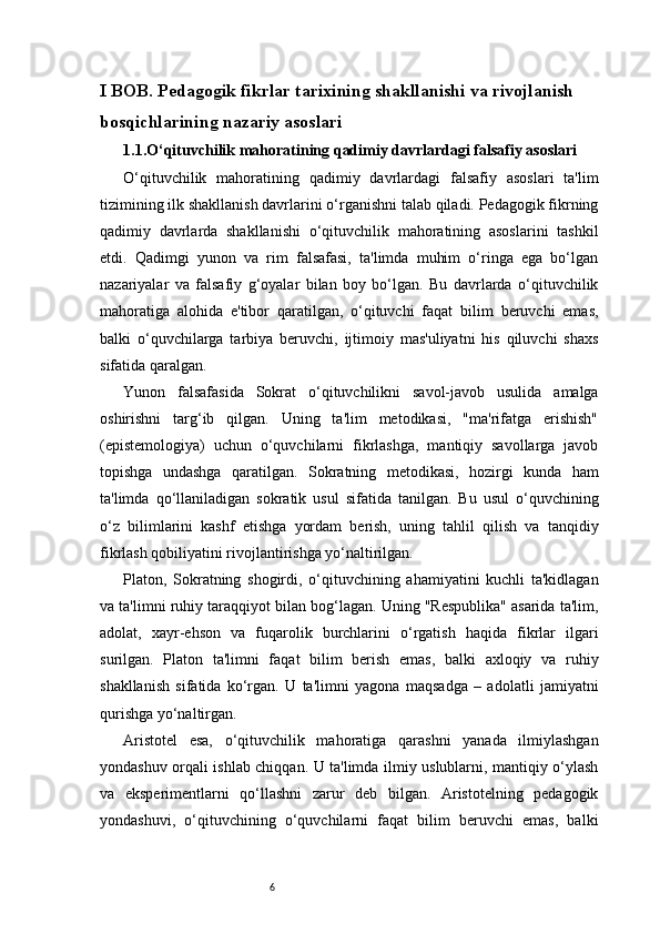 6I BOB. Pedagogik fikrlar tarixining shakllanishi va rivojlanish 
bosqichlarining nazariy asoslari 
1.1. O‘qituvchilik mahoratining qadimiy davrlardagi falsafiy asoslari
O‘qituvchilik   mahoratining   qadimiy   davrlardagi   falsafiy   asoslari   ta'lim
tizimining ilk shakllanish davrlarini o‘rganishni talab qiladi. Pedagogik fikrning
qadimiy   davrlarda   shakllanishi   o‘qituvchilik   mahoratining   asoslarini   tashkil
etdi.   Qadimgi   yunon   va   rim   falsafasi,   ta'limda   muhim   o‘ringa   ega   bo‘lgan
nazariyalar   va   falsafiy   g‘oyalar   bilan   boy   bo‘lgan.   Bu   davrlarda   o‘qituvchilik
mahoratiga   alohida   e'tibor   qaratilgan,   o‘qituvchi   faqat   bilim   beruvchi   emas,
balki   o‘quvchilarga   tarbiya   beruvchi,   ijtimoiy   mas'uliyatni   his   qiluvchi   shaxs
sifatida qaralgan.
Yunon   falsafasida   Sokrat   o‘qituvchilikni   savol-javob   usulida   amalga
oshirishni   targ‘ib   qilgan.   Uning   ta'lim   metodikasi,   "ma'rifatga   erishish"
(epistemologiya)   uchun   o‘quvchilarni   fikrlashga,   mantiqiy   savollarga   javob
topishga   undashga   qaratilgan.   Sokratning   metodikasi,   hozirgi   kunda   ham
ta'limda   qo‘llaniladigan   sokratik   usul   sifatida   tanilgan.   Bu   usul   o‘quvchining
o‘z   bilimlarini   kashf   etishga   yordam   berish,   uning   tahlil   qilish   va   tanqidiy
fikrlash qobiliyatini rivojlantirishga yo‘naltirilgan.
Platon,   Sokratning   shogirdi,   o‘qituvchining   ahamiyatini   kuchli   ta'kidlagan
va ta'limni ruhiy taraqqiyot bilan bog‘lagan. Uning "Respublika" asarida ta'lim,
adolat,   xayr-ehson   va   fuqarolik   burchlarini   o‘rgatish   haqida   fikrlar   ilgari
surilgan.   Platon   ta'limni   faqat   bilim   berish   emas,   balki   axloqiy   va   ruhiy
shakllanish   sifatida   ko‘rgan.   U   ta'limni   yagona   maqsadga   –   adolatli   jamiyatni
qurishga yo‘naltirgan.
Aristotel   esa,   o‘qituvchilik   mahoratiga   qarashni   yanada   ilmiylashgan
yondashuv orqali ishlab chiqqan. U ta'limda ilmiy uslublarni, mantiqiy o‘ylash
va   eksperimentlarni   qo‘llashni   zarur   deb   bilgan.   Aristotelning   pedagogik
yondashuvi,   o‘qituvchining   o‘quvchilarni   faqat   bilim   beruvchi   emas,   balki