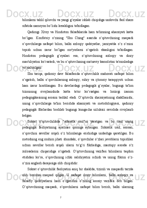 7bilimlarni tahlil qiluvchi va yangi g‘oyalar ishlab chiqishga undovchi faol shaxs
sifatida namoyon bo‘lishi kerakligini ta'kidlagan.
Qadimgi   Xitoy   va   Hindiston   falsafalarida   ham   ta'limning   ahamiyati   katta
bo‘lgan.   Konfutsiy   o‘zining   "Shu   Ching"   asarida   o‘qituvchining   maqsadi
o‘quvchilarga   nafaqat   bilim,   balki   axloqiy   qadriyatlar,   jamiyatda   o‘z   o‘rnini
topish   uchun   zarur   bo‘lgan   me'yorlarni   o‘rgatish   ekanligini   ta'kidlagan.
Hindiston   pedagogik   g‘oyalari   esa,   o‘qituvchining   axloqiy   va   diniy
mas'uliyatini ko‘rsatadi, va bu o‘qituvchining ma'naviy kamolotini ta'minlashga
yo‘naltirilgan.
Shu   tariqa,   qadimiy   davr   falsafasida   o‘qituvchilik   mahorati   nafaqat   bilim
o‘rgatish,   balki   o‘quvchilarning   axloqiy,   ruhiy   va   ijtimoiy   taraqqiyoti   uchun
ham   zarur   hisoblangan.   Bu   davrlardagi   pedagogik   g‘oyalar,   bugungi   ta'lim
tizimining   rivojlanishida   katta   ta'sir   ko‘rsatgan   va   hozirgi   zamon
pedagogikasining   asosini   tashkil   etadi.   O‘qituvchi   shaxsiyatining   shakllanishi,
uning   o‘quvchilarga   ta'lim   berishda   ahamiyati   va   metodologiyasi,   qadimiy
pedagogik   fikrlardan   boshlab   bugungi   kungacha   uzluksiz   ravishda   rivojlanib
kelgan.
Sokrat   o‘qituvchilikda   "sokratik   usul"ni   yaratgan   va   bu   usul   uning
pedagogik   faoliyatining   ajralmas   qismiga   aylangan.   Sokratik   usul,   asosan,
o‘quvchini   savollar   orqali   o‘z   bilimlariga   erishishga   undashga   qaratilgan.   Bu
metodning eng muhim jihati shundaki, o‘quvchilar o‘zlari javoblarni topishlari
uchun   savollar   berish   orqali   ularni   to‘g‘ri   fikrlashga,   mantiqiy   asosda   o‘z
xulosalarini   chiqarishga   o‘rgatadi.   O‘qituvchining   vazifasi   bilimlarni   taqdim
etishdan   ko‘ra,   o‘quvchining   ichki   salohiyatini   ochish   va   uning   fikrini   o‘z-
o‘zini anglash darajasiga olib chiqishdir.
Sokrat o‘qituvchilik faoliyatini aniq bir shaklda, tizimli va maqsadli tarzda
olib   borishni   maqsad   qilgan.   U   nafaqat   ilmiy   bilimlarni,   balki   axloqiy   va
falsafiy   qadriyatlarni   ham   o‘rgatishni   o‘zining   asosiy   vazifasi   deb   bilgan.
O‘qituvchining   maqsadi,   o‘quvchilarni   nafaqat   bilim   berish,   balki   ularning