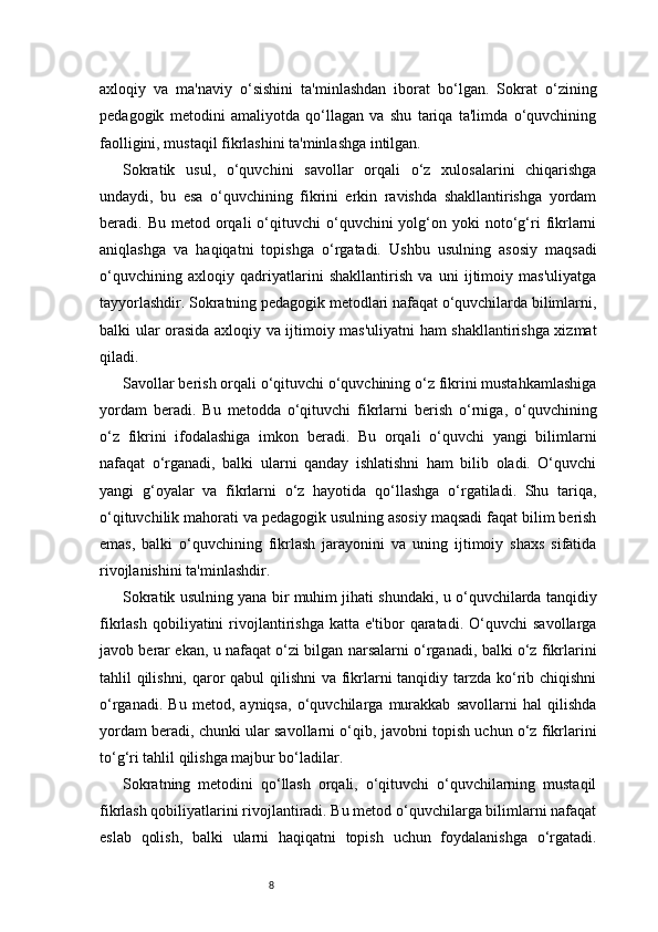 8axloqiy   va   ma'naviy   o‘sishini   ta'minlashdan   iborat   bo‘lgan.   Sokrat   o‘zining
pedagogik   metodini   amaliyotda   qo‘llagan   va   shu   tariqa   ta'limda   o‘quvchining
faolligini, mustaqil fikrlashini ta'minlashga intilgan.
Sokratik   usul,   o‘quvchini   savollar   orqali   o‘z   xulosalarini   chiqarishga
undaydi,   bu   esa   o‘quvchining   fikrini   erkin   ravishda   shakllantirishga   yordam
beradi.  Bu  metod  orqali   o‘qituvchi  o‘quvchini   yolg‘on  yoki  noto‘g‘ri   fikrlarni
aniqlashga   va   haqiqatni   topishga   o‘rgatadi.   Ushbu   usulning   asosiy   maqsadi
o‘quvchining   axloqiy   qadriyatlarini   shakllantirish   va   uni   ijtimoiy   mas'uliyatga
tayyorlashdir. Sokratning pedagogik metodlari nafaqat o‘quvchilarda bilimlarni,
balki ular orasida axloqiy va ijtimoiy mas'uliyatni  ham shakllantirishga xizmat
qiladi.
Savollar berish orqali o‘qituvchi o‘quvchining o‘z fikrini mustahkamlashiga
yordam   beradi.   Bu   metodda   o‘qituvchi   fikrlarni   berish   o‘rniga,   o‘quvchining
o‘z   fikrini   ifodalashiga   imkon   beradi.   Bu   orqali   o‘quvchi   yangi   bilimlarni
nafaqat   o‘rganadi,   balki   ularni   qanday   ishlatishni   ham   bilib   oladi.   O‘quvchi
yangi   g‘oyalar   va   fikrlarni   o‘z   hayotida   qo‘llashga   o‘rgatiladi.   Shu   tariqa,
o‘qituvchilik mahorati va pedagogik usulning asosiy maqsadi faqat bilim berish
emas,   balki   o‘quvchining   fikrlash   jarayonini   va   uning   ijtimoiy   shaxs   sifatida
rivojlanishini ta'minlashdir.
Sokratik usulning yana bir muhim jihati shundaki, u o‘quvchilarda tanqidiy
fikrlash   qobiliyatini   rivojlantirishga   katta   e'tibor   qaratadi.   O‘quvchi   savollarga
javob berar ekan, u nafaqat o‘zi bilgan narsalarni o‘rganadi, balki o‘z fikrlarini
tahlil qilishni, qaror  qabul  qilishni  va fikrlarni  tanqidiy tarzda ko‘rib chiqishni
o‘rganadi.   Bu   metod,   ayniqsa,   o‘quvchilarga   murakkab   savollarni   hal   qilishda
yordam beradi, chunki ular savollarni o‘qib, javobni topish uchun o‘z fikrlarini
to‘g‘ri tahlil qilishga majbur bo‘ladilar.
Sokratning   metodini   qo‘llash   orqali,   o‘qituvchi   o‘quvchilarning   mustaqil
fikrlash qobiliyatlarini rivojlantiradi. Bu metod o‘quvchilarga bilimlarni nafaqat
eslab   qolish,   balki   ularni   haqiqatni   topish   uchun   foydalanishga   o‘rgatadi.