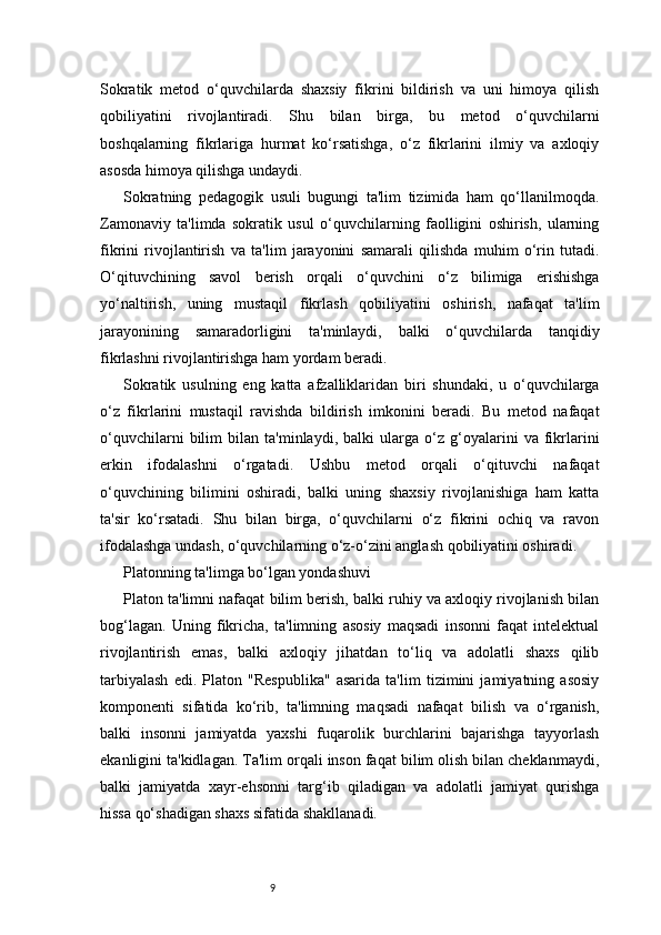 9Sokratik   metod   o‘quvchilarda   shaxsiy   fikrini   bildirish   va   uni   himoya   qilish
qobiliyatini   rivojlantiradi.   Shu   bilan   birga,   bu   metod   o‘quvchilarni
boshqalarning   fikrlariga   hurmat   ko‘rsatishga,   o‘z   fikrlarini   ilmiy   va   axloqiy
asosda himoya qilishga undaydi.
Sokratning   pedagogik   usuli   bugungi   ta'lim   tizimida   ham   qo‘llanilmoqda.
Zamonaviy   ta'limda   sokratik   usul   o‘quvchilarning   faolligini   oshirish,   ularning
fikrini   rivojlantirish   va   ta'lim   jarayonini   samarali   qilishda   muhim   o‘rin   tutadi.
O‘qituvchining   savol   berish   orqali   o‘quvchini   o‘z   bilimiga   erishishga
yo‘naltirish,   uning   mustaqil   fikrlash   qobiliyatini   oshirish,   nafaqat   ta'lim
jarayonining   samaradorligini   ta'minlaydi,   balki   o‘quvchilarda   tanqidiy
fikrlashni rivojlantirishga ham yordam beradi.
Sokratik   usulning   eng   katta   afzalliklaridan   biri   shundaki,   u   o‘quvchilarga
o‘z   fikrlarini   mustaqil   ravishda   bildirish   imkonini   beradi.   Bu   metod   nafaqat
o‘quvchilarni   bilim   bilan   ta'minlaydi,   balki   ularga   o‘z   g‘oyalarini   va   fikrlarini
erkin   ifodalashni   o‘rgatadi.   Ushbu   metod   orqali   o‘qituvchi   nafaqat
o‘quvchining   bilimini   oshiradi,   balki   uning   shaxsiy   rivojlanishiga   ham   katta
ta'sir   ko‘rsatadi.   Shu   bilan   birga,   o‘quvchilarni   o‘z   fikrini   ochiq   va   ravon
ifodalashga undash, o‘quvchilarning o‘z-o‘zini anglash qobiliyatini oshiradi.
Platonning ta'limga bo‘lgan yondashuvi
Platon ta'limni nafaqat bilim berish, balki ruhiy va axloqiy rivojlanish bilan
bog‘lagan.   Uning   fikricha,   ta'limning   asosiy   maqsadi   insonni   faqat   intelektual
rivojlantirish   emas,   balki   axloqiy   jihatdan   to‘liq   va   adolatli   shaxs   qilib
tarbiyalash   edi.   Platon   "Respublika"   asarida   ta'lim   tizimini   jamiyatning   asosiy
komponenti   sifatida   ko‘rib,   ta'limning   maqsadi   nafaqat   bilish   va   o‘rganish,
balki   insonni   jamiyatda   yaxshi   fuqarolik   burchlarini   bajarishga   tayyorlash
ekanligini ta'kidlagan. Ta'lim orqali inson faqat bilim olish bilan cheklanmaydi,
balki   jamiyatda   xayr-ehsonni   targ‘ib   qiladigan   va   adolatli   jamiyat   qurishga
hissa qo‘shadigan shaxs sifatida shakllanadi.