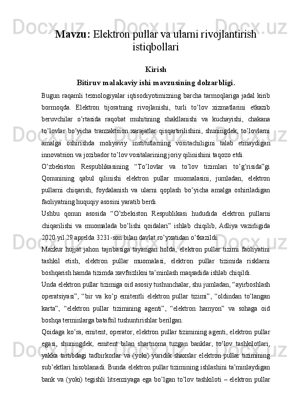 Mavzu:  Elektron pullar va ularni rivojlantirish
istiqbollari
Kirish
Bitiruv malakaviy ishi mavzusining dolzarbligi.
Bugun raqamli  texnologiyalar  iqtisodiyotimizning  barcha  tarmoqlariga jadal  kirib
bormoqda.   Elektron   tijoratning   rivojlanishi,   turli   to’lov   xizmatlarini   etkazib
beruvchilar   o’rtasida   raqobat   muhitining   shakllanishi   va   kuchayishi,   chakana
to’lovlar   bo’yicha   tranzaktsion   xarajatlar   qisqartirilishini,   shuningdek,   to’lovlarni
amalga   oshirishda   moliyaviy   institutlarning   vositachiligini   talab   etmaydigan
innovatsion va jozibador to’lov vositalarining joriy qilinishini taqozo etdi.
O’zbekiston   Respublikasining   “To’lovlar   va   to’lov   tizimlari   to’g’risida”gi
Qonunining   qabul   qilinishi   elektron   pullar   muomalasini,   jumladan,   elektron
pullarni   chiqarish,   foydalanish   va   ularni   qoplash   bo’yicha   amalga   oshiriladigan
faoliyatning huquqiy asosini yaratib berdi.
Ushbu   qonun   asosida   “O’zbekiston   Respublikasi   hududida   elektron   pullarni
chiqarilishi   va   muomalada   bo’lishi   qoidalari”   ishlab   chiqilib,   Adliya   vazirligida
2020 yil 29 aprelda 3231-son bilan davlat ro’yxatidan o’tkazildi.
Mazkur   hujjat   jahon   tajribasiga   tayangan   holda,   elektron   pullar   tizimi   faoliyatini
tashkil   etish,   elektron   pullar   muomalasi,   elektron   pullar   tizimida   risklarni
boshqarish hamda tizimda xavfsizlikni ta’minlash maqsadida ishlab chiqildi.
Unda elektron pullar tizimiga oid asosiy tushunchalar, shu jumladan, “ayirboshlash
operatsiyasi”,   “bir   va   ko’p   emitentli   elektron   pullar   tizimi”,   “oldindan   to’langan
karta”,   “elektron   pullar   tizimining   agenti”,   “elektron   hamyon”   va   sohaga   oid
boshqa terminlarga batafsil tushuntirishlar berilgan.
Qoidaga ko’ra, emitent, operator, elektron pullar tizimining agenti, elektron pullar
egasi,   shuningdek,   emitent   bilan   shartnoma   tuzgan   banklar,   to’lov   tashkilotlari,
yakka  tartibdagi   tadbirkorlar  va  (yoki)  yuridik shaxslar   elektron  pullar   tizimining
sub’ektlari hisoblanadi. Bunda elektron pullar tizimining ishlashini ta’minlaydigan
bank va (yoki) tegishli  litsenziyaga ega bo’lgan to’lov tashkiloti – elektron pullar