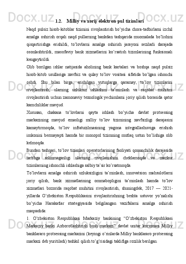 1.2. Milliy va xorij elektron pul tizimlari
Naqd   pulsiz   hisob-kitoblar   tizimini   rivojlantirish   bo’yicha   chora-tadbirlarni   izchil
amalga   oshirish   orqali   naqd   pullarning   bankdan   tashqarida   muomalada   bo’lishini
qisqartirishga   erishildi,   to’lovlarni   amalga   oshirish   jarayoni   sezilarli   darajada
osonlashtirildi,   masofaviy   bank   xizmatlarini   ko’rsatish   tizimlarining   funksionali
kengaytirildi.
Olib   borilgan   ishlar   natijasida   aholining   bank   kartalari   va   boshqa   naqd   pulsiz
hisob-kitob   usullariga   xavfsiz   va   qulay   to’lov   vositasi   sifatida   bo’lgan   ishonchi
oshdi.   Shu   bilan   birga,   erishilgan   yutuqlarga   qaramay,   to’lov   tizimlarini
rivojlantirish,   ularning   uzluksiz   ishlashini   ta’minlash   va   raqobat   muhitini
rivojlantirish uchun zamonaviy  texnologik yechimlarni  joriy qilish  borasida qator
kamchiliklar mavjud.
Xususan,   chakana   to’lovlarni   qayta   ishlash   bo’yicha   davlat   protsessing
markazining   mavjud   emasligi   milliy   to’lov   tizimining   xavfsizligi   darajasini
kamaytirmoqda,   to’lov   infratuzilmasining   yagona   integrallashuviga   erishish
imkonini   bermayapti   hamda   bir   monopol   tizimning   mutlaq   ustun   bo’lishiga   olib
kelmoqda.
Bundan  tashqari,   to’lov  tizimlari  operatorlarining  faoliyati   qonunchilik  darajasida
tartibga   solinmaganligi   ularning   rivojlanishini   cheklamoqda   va   mazkur
tizimlarning ishonchli ishlashiga salbiy ta’sir ko’rsatmoqda.
To’lovlarni   amalga   oshirish   uzluksizligini   ta’minlash,   innovatsion   mahsulotlarni
joriy   qilish,   bank   xizmatlarining   ommabopligini   ta’minlash   hamda   to’lov
xizmatlari   bozorida   raqobat   muhitini   rivojlantirish,   shuningdek,   2017   —   2021-
yillarda   O’zbekiston   Respublikasini   rivojlantirishning   beshta   ustuvor   yo’nalishi
bo’yicha   Harakatlar   strategiyasida   belgilangan   vazifalarni   amalga   oshirish
maqsadida:
1.   O’zbekiston   Respublikasi   Markaziy   bankining   “O’zbekiston   Respublikasi
Markaziy   banki   Axborotlashtirish   bosh   markazi”   davlat   unitar   korxonasi   Milliy
banklararo protsessing markazini (keyingi o’rinlarda Milliy banklararo protsessing
markazi deb yuritiladi) tashkil qilish to’g’risidagi taklifiga rozilik berilgan. 