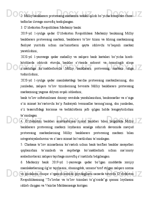 2. Milliy banklararo protsessing markazini tashkil qilish bo’yicha kompleks chora-
tadbirlar ilovaga muvofiq tasdiqlangan.
3. O’zbekiston Respublikasi Markaziy banki:
2019-yil   1-iyulga   qadar   O’zbekiston   Respublikasi   Markaziy   bankining   Milliy
banklararo   protsessing   markazi,   banklararo   to’lov   tizimi   va   kliring   markazining
faoliyat   yuritishi   uchun   ma’lumotlarni   qayta   ishlovchi   to’laqonli   markaz
yaratilishini;
2020-yil   1-yanvarga   qadar   mahalliy   va   xalqaro   bank   kartalari   bo’yicha   hisob-
kitoblarda   ishtirok   etuvchi   banklar   o’rtasida   axborot   va   texnologik   aloqa
o’rnatishga   ko’maklashuvchi   Milliy   banklararo   protsessing   markazi   ishga
tushirilishini;
2020-yil   1-iyulga   qadar   mamlakatdagi   barcha   protsessing   markazlarining,   shu
jumladan,   xalqaro   to’lov   tizimlarining   bevosita   Milliy   banklararo   protsessing
markazining yagona shlyuzi orqali ishlashini;
bank to’lov infratuzilmasi doimiy ravishda yaxshilanishini, bankomatlar va o’ziga
o’zi   xizmat   ko’rsatuvchi   ko’p   funksiyali   terminallar   tarmog’ining,   shu   jumladan,
o’z   tasarrufidagi   korxona   va   tashkilotlarni   jalb   qilgan   holda   kengaytirilishini
ta’minlagan.
4.   O’zbekiston   banklari   assotsiatsiyasi   tijorat   banklari   bilan   birgalikda   Milliy
banklararo   protsessing   markazi   loyihasini   amalga   oshirish   davomida   mavjud
protsessing   markazlarining   Milliy   banklararo   protsessing   markazi   bilan
integratsiyalashuvini va o’zaro xizmat ko’rsatilishini ta’minlagan.
5.   Chakana   to’lov   xizmatlarini   ko’rsatish   uchun   bank   tariflari   banklar   xarajatlari
qoplanishini   ta’minlash   va   raqobatga   ko’maklashish   uchun   ma’muriy
aralashuvlarsiz xalqaro tajribaga muvofiq o’rnatilishi belgilangan.
6.   Markaziy   bank   2019-yil   1-yanvarga   qadar   bo’lgan   muddatda   xorijiy
mamlakatlarning ilg’or tajribasini, shuningdek, umume’tirof etilgan xalqaro norma
va qoidalarni chuqur o’rganish asosida quyidagilarni nazarda tutuvchi O’zbekiston
Respublikasining   “To’lovlar   va   to’lov   tizimlari   to’g’risida”gi   qonuni   loyihasini
ishlab chiqgan va Vazirlar Mahkamasiga kiritgan: 