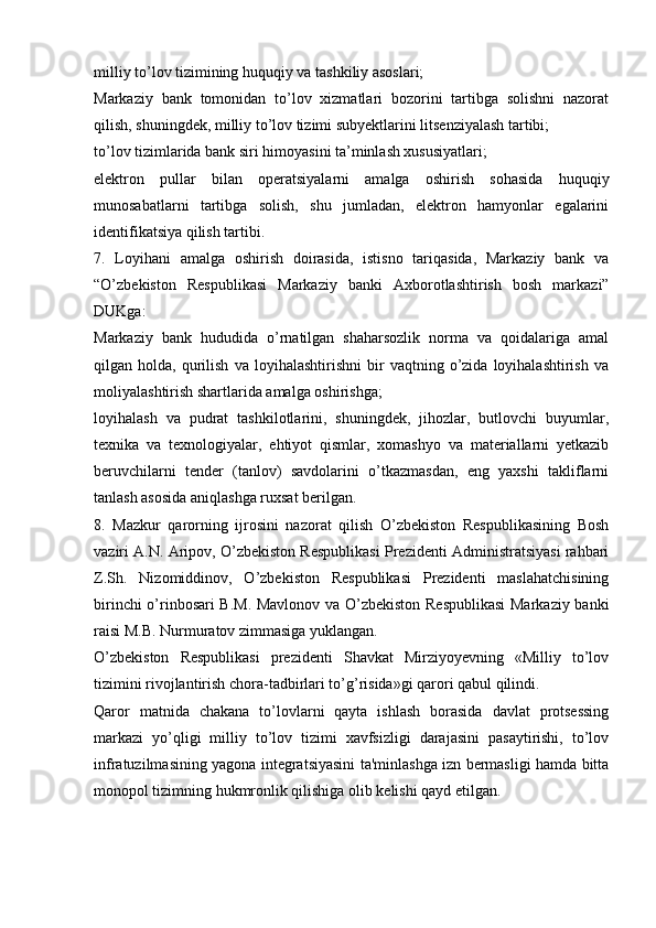 milliy to’lov tizimining huquqiy va tashkiliy asoslari;
Markaziy   bank   tomonidan   to’lov   xizmatlari   bozorini   tartibga   solishni   nazorat
qilish, shuningdek, milliy to’lov tizimi subyektlarini litsenziyalash tartibi;
to’lov tizimlarida bank siri himoyasini ta’minlash xususiyatlari;
elektron   pullar   bilan   operatsiyalarni   amalga   oshirish   sohasida   huquqiy
munosabatlarni   tartibga   solish,   shu   jumladan,   elektron   hamyonlar   egalarini
identifikatsiya qilish tartibi.
7.   Loyihani   amalga   oshirish   doirasida,   istisno   tariqasida,   Markaziy   bank   va
“O’zbekiston   Respublikasi   Markaziy   banki   Axborotlashtirish   bosh   markazi”
DUKga:
Markaziy   bank   hududida   o’rnatilgan   shaharsozlik   norma   va   qoidalariga   amal
qilgan  holda,   qurilish   va   loyihalashtirishni   bir   vaqtning  o’zida   loyihalashtirish   va
moliyalashtirish shartlarida amalga oshirishga;
loyihalash   va   pudrat   tashkilotlarini,   shuningdek,   jihozlar,   butlovchi   buyumlar,
texnika   va   texnologiyalar,   ehtiyot   qismlar,   xomashyo   va   materiallarni   yetkazib
beruvchilarni   tender   (tanlov)   savdolarini   o’tkazmasdan,   eng   yaxshi   takliflarni
tanlash asosida aniqlashga ruxsat berilgan.
8.   Mazkur   qarorning   ijrosini   nazorat   qilish   O’zbekiston   Respublikasining   Bosh
vaziri A.N. Aripov, O’zbekiston Respublikasi Prezidenti Administratsiyasi rahbari
Z.Sh.   Nizomiddinov,   O’zbekiston   Respublikasi   Prezidenti   maslahatchisining
birinchi o’rinbosari  B.M. Mavlonov va O’zbekiston Respublikasi  Markaziy banki
raisi M.B. Nurmuratov zimmasiga yuklangan.
O’zbekiston   Respublikasi   prezidenti   Shavkat   Mirziyoyevning   «Milliy   to’lov
tizimini rivojlantirish chora-tadbirlari to’g’risida»gi qarori qabul qilindi.
Qaror   matnida   chakana   to’lovlarni   qayta   ishlash   borasida   davlat   protsessing
markazi   yo’qligi   milliy   to’lov   tizimi   xavfsizligi   darajasini   pasaytirishi,   to’lov
infratuzilmasining yagona integratsiyasini ta'minlashga izn bermasligi hamda bitta
monopol tizimning hukmronlik qilishiga olib kelishi qayd etilgan. 