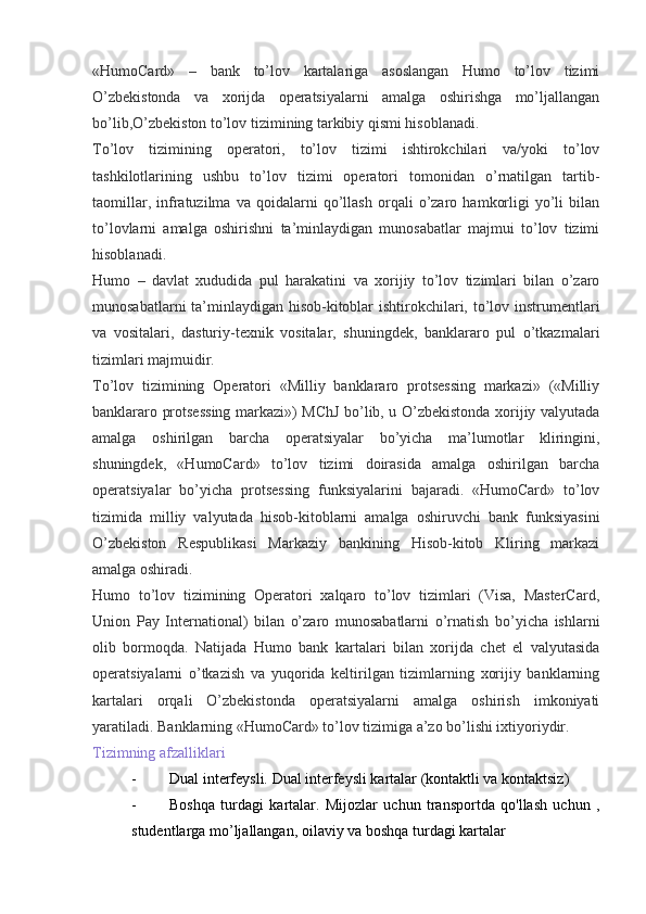 «HumoCard»   –   bank   to’lov   kartalariga   asoslangan   Humo   to’lov   tizimi
O’zbekistonda   va   xorijda   operatsiyalarni   amalga   oshirishga   mo’ljallangan
bo’lib,O’zbekiston to’lov tizimining tarkibiy qismi hisoblanadi.
To’lov   tizimining   operatori,   to’lov   tizimi   ishtirokchilari   va/yoki   to’lov
tashkilotlarining   ushbu   to’lov   tizimi   operatori   tomonidan   o’rnatilgan   tartib-
taomillar,   infratuzilma   va   qoidalarni   qo’llash   orqali   o’zaro   hamkorligi   yo’li   bilan
to’lovlarni   amalga   oshirishni   ta’minlaydigan   munosabatlar   majmui   to’lov   tizimi
hisoblanadi.
Humo   –   davlat   xududida   pul   harakatini   va   xorijiy   to’lov   tizimlari   bilan   o’zaro
munosabatlarni  ta’minlaydigan hisob-kitoblar  ishtirokchilari, to’lov instrumentlari
va   vositalari,   dasturiy-texnik   vositalar,   shuningdek,   banklararo   pul   o’tkazmalari
tizimlari majmuidir.
To’lov   tizimining   Operatori   «Milliy   banklararo   protsessing   markazi»   («Milliy
banklararo protsessing markazi») MChJ bo’lib, u O’zbekistonda xorijiy valyutada
amalga   oshirilgan   barcha   operatsiyalar   bo’yicha   ma’lumotlar   kliringini,
shuningdek,   «HumoCard»   to’lov   tizimi   doirasida   amalga   oshirilgan   barcha
operatsiyalar   bo’yicha   protsessing   funksiyalarini   bajaradi.   «HumoCard»   to’lov
tizimida   milliy   valyutada   hisob-kitoblarni   amalga   oshiruvchi   bank   funksiyasini
O’zbekiston   Respublikasi   Markaziy   bankining   Hisob-kitob   Kliring   markazi
amalga oshiradi.
Humo   to’lov   tizimining   Operatori   xalqaro   to’lov   tizimlari   (Visa,   MasterCard,
Union   Pay   International)   bilan   o’zaro   munosabatlarni   o’rnatish   bo’yicha   ishlarni
olib   bormoqda.   Natijada   Humo   bank   kartalari   bilan   xorijda   chet   el   valyutasida
operatsiyalarni   o’tkazish   va   yuqorida   keltirilgan   tizimlarning   xorijiy   banklarning
kartalari   orqali   O’zbekistonda   operatsiyalarni   amalga   oshirish   imkoniyati
yaratiladi. Banklarning «HumoCard» to’lov tizimiga a’zo bo’lishi ixtiyoriydir.
Tizimning afzalliklari
- Dual interfeysli. Dual interfeysli kartalar (kontaktli va kontaktsiz)
- Boshqa   turdagi   kartalar.   Mijozlar   uchun   transportda   qo'llash   uchun   ,
studentlarga mo’ljallangan, oilaviy va boshqa turdagi kartalar 