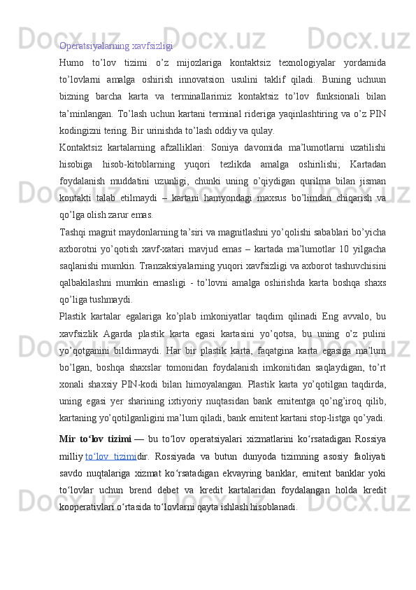 Operatsiyalarning xavfsizligi
Humo   to’lov   tizimi   o’z   mijozlariga   kontaktsiz   texnologiyalar   yordamida
to’lovlarni   amalga   oshirish   innovatsion   usulini   taklif   qiladi.   Buning   uchuun
bizning   barcha   karta   va   terminallarimiz   kontaktsiz   to’lov   funksionali   bilan
ta’minlangan.   To’lash   uchun   kartani   terminal   rideriga   yaqinlashtiring   va   o’z   PIN
kodingizni tering. Bir urinishda to’lash oddiy va qulay.
Kontaktsiz   kartalarning   afzalliklari:   Soniya   davomida   ma’lumotlarni   uzatilishi
hisobiga   hisob-kitoblarning   yuqori   tezlikda   amalga   oshirilishi;   Kartadan
foydalanish   muddatini   uzunligi,   chunki   uning   o’qiydigan   qurilma   bilan   jisman
kontakti   talab   etilmaydi   –   kartani   hamyondagi   maxsus   bo’limdan   chiqarish   va
qo’lga olish zarur emas.
Tashqi magnit maydonlarning ta’siri va magnitlashni yo’qolishi sabablari bo’yicha
axborotni   yo’qotish   xavf-xatari   mavjud   emas   –   kartada   ma’lumotlar   10   yilgacha
saqlanishi mumkin. Tranzaksiyalarning yuqori xavfsizligi va axborot tashuvchisini
qalbakilashni   mumkin   emasligi   -   to’lovni   amalga   oshirishda   karta   boshqa   shaxs
qo’liga tushmaydi.
Plastik   kartalar   egalariga   ko’plab   imkoniyatlar   taqdim   qilinadi   Eng   avvalo,   bu
xavfsizlik   Agarda   plastik   karta   egasi   kartasini   yo’qotsa,   bu   uning   o’z   pulini
yo’qotganini   bildirmaydi.   Har   bir   plastik   karta,   faqatgina   karta   egasiga   ma’lum
bo’lgan,   boshqa   shaxslar   tomonidan   foydalanish   imkonitidan   saqlaydigan,   to’rt
xonali   shaxsiy   PIN-kodi   bilan   himoyalangan.   Plastik   karta   yo’qotilgan   taqdirda,
uning   egasi   yer   sharining   ixtiyoriy   nuqtasidan   bank   emitentga   qo’ng’iroq   qilib,
kartaning yo’qotilganligini ma’lum qiladi, bank emitent kartani stop-listga qo’yadi.
Mir   to lov   tizimiʻ   —   bu   to lov   operatsiyalari   xizmatlarini   ko rsatadigan   Rossiya	ʻ ʻ
milliy   to lov   tizimi	
ʻ dir.   Rossiyada   va   butun   dunyoda   tizimning   asosiy   faoliyati
savdo   nuqtalariga   xizmat   ko rsatadigan   ekvayring   banklar,   emitent   banklar   yoki	
ʻ
to lovlar   uchun   brend   debet   va   kredit   kartalaridan   foydalangan   holda   kredit	
ʻ
kooperativlari o rtasida to lovlarni qayta ishlash hisoblanadi.	
ʻ ʻ 