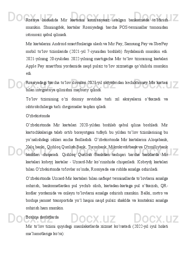 Rossiya   hududida   Mir   kartasini   komissiyasiz   istalgan   bankomatda   to ldirishʻ
mumkin.   Shuningdek,   kartalar   Rossiyadagi   barcha   POS-terminallar   tomonidan
istisnosiz qabul qilinadi.
Mir kartalarini Android smartfonlariga ulash va Mir Pay, Samsung Pay va SberPay
mobil   to lov   tizimlarida   (2021-yil   7-iyunidan   boshlab)   foydalanish   mumkin   edi.	
ʻ
2021-yilning   20-iyulidan   2022-yilning   martigacha   Mir   to lov   tizimining   kartalari	
ʻ
Apple Pay smartfoni yordamida naqd pulsiz to lov xizmatiga qo shilishi  mumkin	
ʻ ʻ
edi.
Rossiyadagi barcha to lov ilovalari 2023-yil oktyabridan kechiktirmay Mir kartasi	
ʻ
bilan integratsiya qilinishni majburiy qilindi.
To lov   tizimining   o zi   doimiy   ravishda   turli   xil   aksiyalarni   o tkazadi   va	
ʻ ʻ ʻ
ishtirokchilarga turli chegirmalar taqdim qiladi.
O'zbekistonda
O’zbekistonda   Mir   kartalari   2020-yildan   boshlab   qabul   qilina   boshladi.   Mir
kartochkalariga   talab   ortib   borayotgani   tufayli   bu   yildan   to’lov   tizimlarining   bu
yo’nalishdagi   ishlari   ancha   faollashdi.   O’zbekistonda   Mir   kartalarini   Aloqabank,
Xalq banki, Qishloq Qurilish Bank, Turonbank, Mikrokreditbank va O'zmilliybank
banklari   chiqaradi.   Qishloq   Qurilish   Bankdan   tashqari   barcha   banklarda   Mir
kartalari   kobeyj   kartalar   -   Uzcard-Mir   ko’rinishida   chiqariladi.   Kobeydj   kartalari
bilan O’zbekistonda to'lovlar so’mda, Rossiyada esa rublda amalga oshiriladi.
O’zbekistonda Uzcard-Mir kartalari bilan nafaqat terminallarda to’lovlarni amalga
oshirish,   bankomatlardan   pul   yechib   olish,   kartadan-kartaga   pul   o’tkazish,   QR-
kodlar yordamida va onlayn to’lovlarni amalga oshirish mumkin. Balki, metro va
boshqa   jamoat   transportida   yo l   haqini   naqd   pulsiz   shaklda   va   kontaksiz   amalga	
ʻ
oshirish ham mumkin.
Boshqa davlatlarda
Mir   to lov   tizimi   quyidagi   mamlakatlarda   xizmat   ko rsatadi   (2022-yil   iyul   holati	
ʻ ʻ
ma lumotlariga ko ra):	
ʼ ʻ