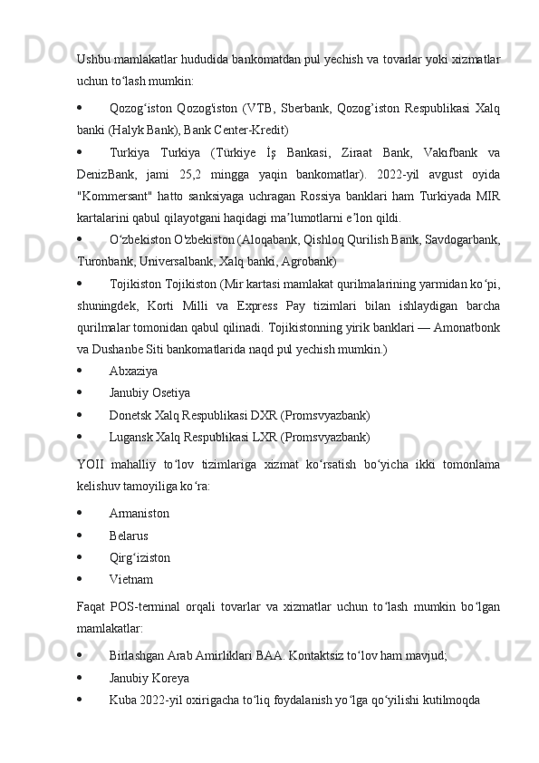 Ushbu mamlakatlar hududida bankomatdan pul yechish va tovarlar yoki xizmatlar
uchun to lash mumkin:ʻ
 Qozog iston   Qozog'iston   (VTB,   Sberbank,   Qozog’iston   Respublikasi   Xalq	
ʻ
banki (Halyk Bank), Bank Center-Kredit)
 Turkiya   Turkiya   (Türkiye   İş   Bankasi,   Ziraat   Bank,   Vakıfbank   va
DenizBank,   jami   25,2   mingga   yaqin   bankomatlar).   2022-yil   avgust   oyida
"Kommersant"   hatto   sanksiyaga   uchragan   Rossiya   banklari   ham   Turkiyada   MIR
kartalarini qabul qilayotgani haqidagi ma lumotlarni e lon qildi.	
ʼ ʼ
 O zbekiston O'zbekiston (Aloqabank, Qishloq Qurilish Bank, Savdogarbank,	
ʻ
Turonbank, Universalbank, Xalq banki, Agrobank)
 Tojikiston Tojikiston (Mir kartasi mamlakat qurilmalarining yarmidan ko pi,	
ʻ
shuningdek,   Korti   Milli   va   Express   Pay   tizimlari   bilan   ishlaydigan   barcha
qurilmalar tomonidan qabul qilinadi. Tojikistonning yirik banklari — Amonatbonk
va Dushanbe Siti bankomatlarida naqd pul yechish mumkin.)
 Abxaziya 
 Janubiy Osetiya 
 Donetsk Xalq Respublikasi DXR (Promsvyazbank)
 Lugansk Xalq Respublikasi LXR (Promsvyazbank)
YOII   mahalliy   to lov   tizimlariga   xizmat   ko rsatish   bo yicha   ikki   tomonlama	
ʻ ʻ ʻ
kelishuv tamoyiliga ko ra:	
ʻ
 Armaniston 
 Belarus 
 Qirg iziston 	
ʻ
 Vietnam
Faqat   POS-terminal   orqali   tovarlar   va   xizmatlar   uchun   to lash   mumkin   bo lgan	
ʻ ʻ
mamlakatlar:
 Birlashgan Arab Amirliklari BAA. Kontaktsiz to lov ham mavjud;	
ʻ
 Janubiy Koreya 
 Kuba 2022-yil oxirigacha to liq foydalanish yo lga qo yilishi kutilmoqda	
ʻ ʻ ʻ 