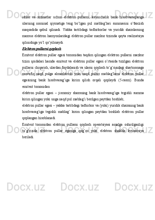 ishlar   va   xizmatlar   uchun   elektron   pullarni,   keyinchalik   bank   hisobvaraqlariga
ularning   nominal   qiymatiga   teng   bo’lgan   pul   mablag’lari   summasini   o’tkazish
maqsadida   qabul   qilinadi.   Yakka   tartibdagi   tadbirkorlar   va   yuridik   shaxslarning
maxsus elektron hamyonlaridagi elektron pullar mazkur tizimda qayta realizatsiya
qilinishiga yo’l qo’yilmaydi.
Elektron pullarni qoplash
Emitent elektron pullar egasi tomonidan taqdim qilingan elektron pullarni mazkur
tizim  qoidalari  hamda  emitent  va elektron pullar  egasi  o’rtasida  tuzilgan elektron
pullarni chiqarish, ulardan foydalanish va ularni qoplash to’g’risidagi shartnomaga
muvofiq   naqd   pulga   almashtirish   yoki   naqd   pulsiz   mablag’larni   elektron   pullar
egasining   bank   hisobvarag’iga   kirim   qilish   orqali   qoplaydi   (5-rasm).   Bunda
emitent tomonidan
elektron   pullar   egasi   –   jismoniy   shaxsning   bank   hisobvarag’iga   tegishli   summa
kirim qilingan yoki unga naqd pul mablag’i berilgan paytdan boshlab;
elektron pullar egasi – yakka tartibdagi tadbirkor va (yoki) yuridik shaxsning bank
hisobvarag’iga   tegishli   mablag’   kirim   qilingan   paytdan   boshlab   elektron   pullar
qoplangan hisoblanadi.
Emitent   tomonidan   elektron   pullarni   qoplash   operatsiyasi   amalga   oshirilganligi
to’g’risida   elektron   pullar   egasiga   qog’oz   yoki   elektron   shaklda   kvitantsiya
beriladi. 