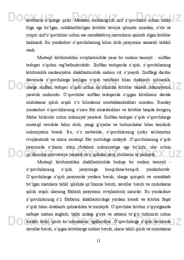 kitoblarni   o‘qishga   qodir.   Masalan,   boshlang‘ich   sinf   o‘quvchilari   uchun   oddiy
tilga   ega   bo‘lgan,   soddalashtirilgan   kitoblar   tavsiya   qilinishi   mumkin,   o‘rta   va
yuqori sinf o‘quvchilari uchun esa murakkabroq mavzularni qamrab olgan kitoblar
tanlanadi.   Bu   yondashuv   o‘quvchilarning   bilim   olish   jarayonini   samarali   tashkil
etadi.
Mustaqil   kitobxonlikni   rivojlantirishda   yana   bir   muhim   tamoyil   -   sinfdan
tashqari   o‘qishni   rag‘batlantirishdir.   Sinfdan   tashqarida   o‘qish,   o‘quvchilarning
kitobxonlik   madaniyatini   shakllantirishda   muhim   rol   o‘ynaydi.   Sinfdagi   darslar
davomida   o‘quvchilarga   berilgan   o‘qish   vazifalari   bilan   cheklanib   qolmaslik,
ularga   sinfdan   tashqari   o‘qish   uchun   qo‘shimcha   kitoblar   tanlash   imkoniyatini
yaratish   muhimdir.   O‘quvchilar   sinfdan   tashqarida   o‘qigan   kitoblarini   darsda
muhokama   qilish   orqali   o‘z   bilimlarini   mustahkamlashlari   mumkin.   Bunday
yondashuv   o‘quvchilarning   o‘zaro   fikr   almashishlari   va   kitoblar   haqida   kengroq
fikrlar   bildirishi   uchun   imkoniyat   yaratadi.   Sinfdan   tashqari   o‘qish   o‘quvchilarga
mustaqil   ravishda   bilim   olish,   yangi   g‘oyalar   va   tushunchalar   bilan   tanishish
imkoniyatini   beradi.   Bu,   o‘z   navbatida,   o‘quvchilarning   ijodiy   salohiyatini
rivojlantiradi   va   ularni   mustaqil   fikr   yuritishga   undaydi.   O‘quvchilarning   o‘qish
jarayonida   o‘zlarini   erkin   ifodalash   imkoniyatiga   ega   bo‘lishi,   ular   uchun
qo‘shimcha motivatsiya yaratadi va o‘qishdan zavq olishlarini ta’minlaydi.
Mustaqil   kitobxonlikni   shakllantirishda   boshqa   bir   muhim   tamoyil   -
o‘quvchilarning   o‘qish   jarayoniga   bosqichma-bosqich   yondashuvdir.
O‘quvchilarga   o‘qish   jarayonida   yordam   berish,   ularga   qiziqarli   va   murakkab
bo‘lgan   matnlarni   tahlil   qilishda   qo‘llanma   berish,   savollar   berish   va   muhokama
qilish   orqali   ularning   fikrlash   jarayonini   rivojlantirish   zarurdir.   Bu   yondashuv
o‘quvchilarning   o‘z   fikrlarini   shakllantirishga   yordam   beradi   va   kitobni   faqat
o‘qish bilan cheklanib qolmaslikni ta’minlaydi. O‘quvchilar kitobni o‘qiyotganida
nafaqat   matnni   anglash,   balki   undagi   g‘oya   va   xabarni   to‘g‘ri   tushunish   uchun
kerakli   tahlil   qilish   ko‘nikmalarini   egallaydilar.   O‘quvchilarga   o‘qish   davomida
savollar berish, o‘qigan kitoblariga izohlar berish, ularni tahlil qilish va muhokama
11 