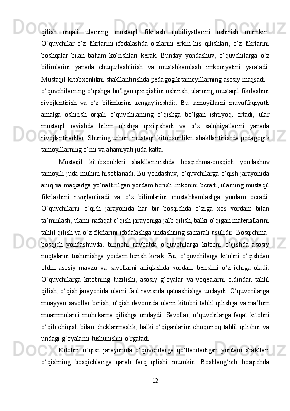 qilish   orqali   ularning   mustaqil   fikrlash   qobiliyatlarini   oshirish   mumkin.
O‘quvchilar   o‘z   fikrlarini   ifodalashda   o‘zlarini   erkin   his   qilishlari,   o‘z   fikrlarini
boshqalar   bilan   baham   ko‘rishlari   kerak.   Bunday   yondashuv,   o‘quvchilarga   o‘z
bilimlarini   yanada   chuqurlashtirish   va   mustahkamlash   imkoniyatini   yaratadi.
Mustaqil kitobxonlikni shakllantirishda pedagogik tamoyillarning asosiy maqsadi -
o‘quvchilarning o‘qishga bo‘lgan qiziqishini oshirish, ularning mustaqil fikrlashini
rivojlantirish   va   o‘z   bilimlarini   kengaytirishdir.   Bu   tamoyillarni   muvaffaqiyatli
amalga   oshirish   orqali   o‘quvchilarning   o‘qishga   bo‘lgan   ishtiyoqi   ortadi,   ular
mustaqil   ravishda   bilim   olishga   qiziqishadi   va   o‘z   salohiyatlarini   yanada
rivojlantiradilar. Shuning uchun, mustaqil kitobxonlikni shakllantirishda pedagogik
tamoyillarning o‘rni va ahamiyati juda katta.
Mustaqil   kitobxonlikni   shakllantirishda   bosqichma-bosqich   yondashuv
tamoyili juda muhim hisoblanadi. Bu yondashuv, o‘quvchilarga o‘qish jarayonida
aniq va maqsadga yo‘naltirilgan yordam berish imkonini beradi, ularning mustaqil
fikrlashini   rivojlantiradi   va   o‘z   bilimlarini   mustahkamlashga   yordam   beradi.
O‘quvchilarni   o‘qish   jarayonida   har   bir   bosqichda   o‘ziga   xos   yordam   bilan
ta’minlash, ularni nafaqat o‘qish jarayoniga jalb qilish, balki o‘qigan materiallarini
tahlil qilish va o‘z fikrlarini ifodalashga undashning samarali usulidir. Bosqichma-
bosqich   yondashuvda,   birinchi   navbatda   o‘quvchilarga   kitobni   o‘qishda   asosiy
nuqtalarni  tushunishga  yordam  berish  kerak.  Bu,   o‘quvchilarga  kitobni   o‘qishdan
oldin   asosiy   mavzu   va   savollarni   aniqlashda   yordam   berishni   o‘z   ichiga   oladi.
O‘quvchilarga   kitobning   tuzilishi,   asosiy   g‘oyalar   va   voqealarni   oldindan   tahlil
qilish, o‘qish jarayonida ularni faol ravishda qatnashishga undaydi. O‘quvchilarga
muayyan savollar berish, o‘qish davomida ularni kitobni tahlil qilishga va ma’lum
muammolarni   muhokama   qilishga   undaydi.   Savollar,   o‘quvchilarga   faqat   kitobni
o‘qib chiqish bilan cheklanmaslik, balki o‘qiganlarini chuqurroq tahlil qilishni  va
undagi g‘oyalarni tushunishni o‘rgatadi.
Kitobni   o‘qish   jarayonida   o‘quvchilarga   qo‘llaniladigan   yordam   shakllari
o‘qishning   bosqichlariga   qarab   farq   qilishi   mumkin.   Boshlang‘ich   bosqichda
12 