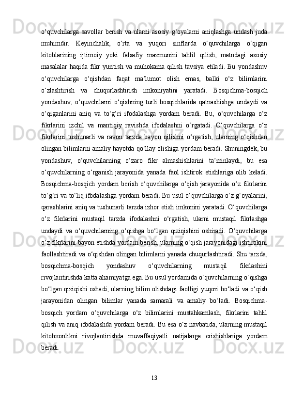o‘quvchilarga   savollar   berish   va   ularni   asosiy   g‘oyalarni   aniqlashga   undash   juda
muhimdir.   Keyinchalik,   o‘rta   va   yuqori   sinflarda   o‘quvchilarga   o‘qigan
kitoblarining   ijtimoiy   yoki   falsafiy   mazmunini   tahlil   qilish,   matndagi   asosiy
masalalar   haqida   fikr   yuritish   va   muhokama   qilish   tavsiya   etiladi.   Bu   yondashuv
o‘quvchilarga   o‘qishdan   faqat   ma’lumot   olish   emas,   balki   o‘z   bilimlarini
o‘zlashtirish   va   chuqurlashtirish   imkoniyatini   yaratadi.   Bosqichma-bosqich
yondashuv,   o‘quvchilarni   o‘qishning   turli   bosqichlarida   qatnashishga   undaydi   va
o‘qiganlarini   aniq   va   to‘g‘ri   ifodalashga   yordam   beradi.   Bu,   o‘quvchilarga   o‘z
fikrlarini   izchil   va   mantiqiy   ravishda   ifodalashni   o‘rgatadi.   O‘quvchilarga   o‘z
fikrlarini   tushunarli   va   ravon   tarzda   bayon   qilishni   o‘rgatish,   ularning   o‘qishdan
olingan bilimlarni amaliy hayotda qo‘llay olishiga yordam beradi. Shuningdek, bu
yondashuv,   o‘quvchilarning   o‘zaro   fikr   almashishlarini   ta’minlaydi,   bu   esa
o‘quvchilarning   o‘rganish   jarayonida   yanada   faol   ishtirok   etishlariga   olib   keladi.
Bosqichma-bosqich   yordam   berish   o‘quvchilarga   o‘qish   jarayonida   o‘z   fikrlarini
to‘g‘ri va to‘liq ifodalashga yordam beradi. Bu usul o‘quvchilarga o‘z g‘oyalarini,
qarashlarini aniq va tushunarli tarzda izhor etish imkonini yaratadi. O‘quvchilarga
o‘z   fikrlarini   mustaqil   tarzda   ifodalashni   o‘rgatish,   ularni   mustaqil   fikrlashga
undaydi   va   o‘quvchilarning   o‘qishga   bo‘lgan   qiziqishini   oshiradi.   O‘quvchilarga
o‘z fikrlarini bayon etishda yordam berish, ularning o‘qish jarayonidagi ishtirokini
faollashtiradi va o‘qishdan olingan bilimlarni yanada chuqurlashtiradi. Shu tarzda,
bosqichma-bosqich   yondashuv   o‘quvchilarning   mustaqil   fikrlashini
rivojlantirishda katta ahamiyatga ega. Bu usul yordamida o‘quvchilarning o‘qishga
bo‘lgan qiziqishi oshadi, ularning bilim olishdagi faolligi yuqori bo‘ladi va o‘qish
jarayonidan   olingan   bilimlar   yanada   samarali   va   amaliy   bo‘ladi.   Bosqichma-
bosqich   yordam   o‘quvchilarga   o‘z   bilimlarini   mustahkamlash,   fikrlarini   tahlil
qilish va aniq ifodalashda yordam beradi. Bu esa o‘z navbatida, ularning mustaqil
kitobxonlikni   rivojlantirishda   muvaffaqiyatli   natijalarga   erishishlariga   yordam
beradi.
13 