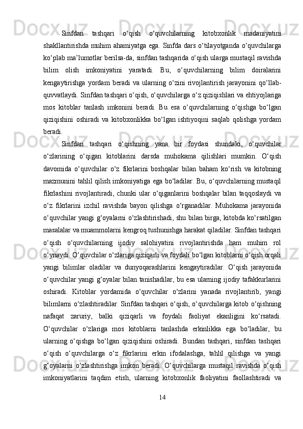 Sinfdan   tashqari   o‘qish   o‘quvchilarning   kitobxonlik   madaniyatini
shakllantirishda muhim ahamiyatga ega. Sinfda dars o‘tilayotganda o‘quvchilarga
ko‘plab ma’lumotlar berilsa-da, sinfdan tashqarida o‘qish ularga mustaqil ravishda
bilim   olish   imkoniyatini   yaratadi.   Bu,   o‘quvchilarning   bilim   doiralarini
kengaytirishga   yordam   beradi   va   ularning   o‘zini   rivojlantirish   jarayonini   qo‘llab-
quvvatlaydi. Sinfdan tashqari o‘qish, o‘quvchilarga o‘z qiziqishlari va ehtiyojlariga
mos   kitoblar   tanlash   imkonini   beradi.   Bu   esa   o‘quvchilarning   o‘qishga   bo‘lgan
qiziqishini   oshiradi   va   kitobxonlikka   bo‘lgan   ishtiyoqini   saqlab   qolishga   yordam
beradi.
Sinfdan   tashqari   o‘qishning   yana   bir   foydasi   shundaki,   o‘quvchilar
o‘zlarining   o‘qigan   kitoblarini   darsda   muhokama   qilishlari   mumkin.   O‘qish
davomida   o‘quvchilar   o‘z   fikrlarini   boshqalar   bilan   baham   ko‘rish   va   kitobning
mazmunini tahlil qilish imkoniyatiga ega bo‘ladilar. Bu, o‘quvchilarning mustaqil
fikrlashini   rivojlantiradi,   chunki   ular   o‘qiganlarini   boshqalar   bilan   taqqoslaydi   va
o‘z   fikrlarini   izchil   ravishda   bayon   qilishga   o‘rganadilar.   Muhokama   jarayonida
o‘quvchilar yangi g‘oyalarni o‘zlashtirishadi, shu bilan birga, kitobda ko‘rsatilgan
masalalar va muammolarni kengroq tushunishga harakat qiladilar. Sinfdan tashqari
o‘qish   o‘quvchilarning   ijodiy   salohiyatini   rivojlantirishda   ham   muhim   rol
o‘ynaydi. O‘quvchilar o‘zlariga qiziqarli va foydali bo‘lgan kitoblarni o‘qish orqali
yangi   bilimlar   oladilar   va   dunyoqarashlarini   kengaytiradilar.   O‘qish   jarayonida
o‘quvchilar yangi g‘oyalar bilan tanishadilar, bu esa ularning ijodiy tafakkurlarini
oshiradi.   Kitoblar   yordamida   o‘quvchilar   o‘zlarini   yanada   rivojlantirib,   yangi
bilimlarni o‘zlashtiradilar. Sinfdan tashqari o‘qish, o‘quvchilarga kitob o‘qishning
nafaqat   zaruriy,   balki   qiziqarli   va   foydali   faoliyat   ekanligini   ko‘rsatadi.
O‘quvchilar   o‘zlariga   mos   kitoblarni   tanlashda   erkinlikka   ega   bo‘ladilar,   bu
ularning   o‘qishga   bo‘lgan   qiziqishini   oshiradi.   Bundan   tashqari,   sinfdan   tashqari
o‘qish   o‘quvchilarga   o‘z   fikrlarini   erkin   ifodalashga,   tahlil   qilishga   va   yangi
g‘oyalarni   o‘zlashtirishga   imkon   beradi.   O‘quvchilarga   mustaqil   ravishda   o‘qish
imkoniyatlarini   taqdim   etish,   ularning   kitobxonlik   faoliyatini   faollashtiradi   va
14 
