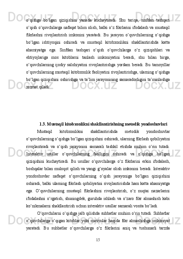 o‘qishga   bo‘lgan   qiziqishini   yanada   kuchaytiradi.   Shu   tariqa,   sinfdan   tashqari
o‘qish o‘quvchilarga nafaqat bilim olish, balki o‘z fikrlarini ifodalash va mustaqil
fikrlashni   rivojlantirish   imkonini   yaratadi.   Bu   jarayon   o‘quvchilarning   o‘qishga
bo‘lgan   ishtiyoqini   oshiradi   va   mustaqil   kitobxonlikni   shakllantirishda   katta
ahamiyatga   ega.   Sinfdan   tashqari   o‘qish   o‘quvchilarga   o‘z   qiziqishlari   va
ehtiyojlariga   mos   kitoblarni   tanlash   imkoniyatini   beradi,   shu   bilan   birga,
o‘quvchilarning   ijodiy   salohiyatini   rivojlantirishga   yordam   beradi.   Bu   tamoyillar
o‘quvchilarning mustaqil kitobxonlik faoliyatini rivojlantirishga, ularning o‘qishga
bo‘lgan qiziqishini oshirishga va ta’lim jarayonining samaradorligini ta’minlashga
xizmat qiladi.
1.3. Mustaqil kitobxonlikni shakllantirishning metodik yondoshuvlari
Mustaqil   kitobxonlikni   shakllantirishda   metodik   yondoshuvlar
o‘quvchilarning o‘qishga bo‘lgan qiziqishini oshiradi, ularning fikrlash qobiliyatini
rivojlantiradi   va   o‘qish   jarayonini   samarali   tashkil   etishda   muhim   o‘rin   tutadi.
Interaktiv   usullar   o‘quvchilarning   faolligini   oshiradi   va   o‘qishga   bo‘lgan
qiziqishini   kuchaytiradi.   Bu   usullar   o‘quvchilarga   o‘z   fikrlarini   erkin   ifodalash,
boshqalar bilan muloqot qilish va yangi g‘oyalar olish imkonini beradi. Interaktiv
yondoshuvlar   nafaqat   o‘quvchilarning   o‘qish   jarayoniga   bo‘lgan   qiziqishini
oshiradi, balki ularning fikrlash qobiliyatini rivojlantirishda ham katta ahamiyatga
ega.   O‘quvchilarning   mustaqil   fikrlashini   rivojlantirish,   o‘z   nuqtai   nazarlarini
ifodalashni   o‘rgatish,   shuningdek,   guruhda   ishlash   va   o‘zaro   fikr   almashish   kabi
ko‘nikmalarni shakllantirish uchun interaktiv usullar samarali vosita bo‘ladi.
O‘quvchilarni o‘qishga jalb qilishda suhbatlar muhim o‘rin tutadi. Suhbatlar
o‘quvchilarga   o‘qigan   kitoblar   yoki   mavzular   haqida   fikr   almashishga   imkoniyat
yaratadi.   Bu   suhbatlar   o‘quvchilarga   o‘z   fikrlarini   aniq   va   tushunarli   tarzda
15 