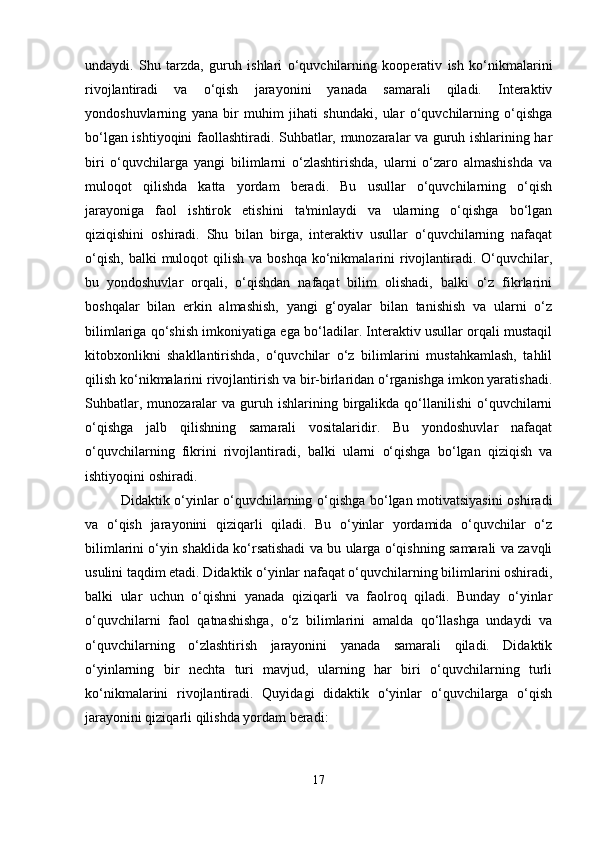 undaydi.   Shu   tarzda,   guruh   ishlari   o‘quvchilarning   kooperativ   ish   ko‘nikmalarini
rivojlantiradi   va   o‘qish   jarayonini   yanada   samarali   qiladi.   Interaktiv
yondoshuvlarning   yana   bir   muhim   jihati   shundaki,   ular   o‘quvchilarning   o‘qishga
bo‘lgan ishtiyoqini faollashtiradi. Suhbatlar, munozaralar va guruh ishlarining har
biri   o‘quvchilarga   yangi   bilimlarni   o‘zlashtirishda,   ularni   o‘zaro   almashishda   va
muloqot   qilishda   katta   yordam   beradi.   Bu   usullar   o‘quvchilarning   o‘qish
jarayoniga   faol   ishtirok   etishini   ta'minlaydi   va   ularning   o‘qishga   bo‘lgan
qiziqishini   oshiradi.   Shu   bilan   birga,   interaktiv   usullar   o‘quvchilarning   nafaqat
o‘qish,  balki   muloqot  qilish  va boshqa   ko‘nikmalarini  rivojlantiradi.  O‘quvchilar,
bu   yondoshuvlar   orqali,   o‘qishdan   nafaqat   bilim   olishadi,   balki   o‘z   fikrlarini
boshqalar   bilan   erkin   almashish,   yangi   g‘oyalar   bilan   tanishish   va   ularni   o‘z
bilimlariga qo‘shish imkoniyatiga ega bo‘ladilar. Interaktiv usullar orqali mustaqil
kitobxonlikni   shakllantirishda,   o‘quvchilar   o‘z   bilimlarini   mustahkamlash,   tahlil
qilish ko‘nikmalarini rivojlantirish va bir-birlaridan o‘rganishga imkon yaratishadi.
Suhbatlar,  munozaralar  va  guruh  ishlarining  birgalikda  qo‘llanilishi  o‘quvchilarni
o‘qishga   jalb   qilishning   samarali   vositalaridir.   Bu   yondoshuvlar   nafaqat
o‘quvchilarning   fikrini   rivojlantiradi,   balki   ularni   o‘qishga   bo‘lgan   qiziqish   va
ishtiyoqini oshiradi.
Didaktik o‘yinlar o‘quvchilarning o‘qishga bo‘lgan motivatsiyasini  oshiradi
va   o‘qish   jarayonini   qiziqarli   qiladi.   Bu   o‘yinlar   yordamida   o‘quvchilar   o‘z
bilimlarini o‘yin shaklida ko‘rsatishadi va bu ularga o‘qishning samarali va zavqli
usulini taqdim etadi. Didaktik o‘yinlar nafaqat o‘quvchilarning bilimlarini oshiradi,
balki   ular   uchun   o‘qishni   yanada   qiziqarli   va   faolroq   qiladi.   Bunday   o‘yinlar
o‘quvchilarni   faol   qatnashishga,   o‘z   bilimlarini   amalda   qo‘llashga   undaydi   va
o‘quvchilarning   o‘zlashtirish   jarayonini   yanada   samarali   qiladi.   Didaktik
o‘yinlarning   bir   nechta   turi   mavjud,   ularning   har   biri   o‘quvchilarning   turli
ko‘nikmalarini   rivojlantiradi.   Quyidagi   didaktik   o‘yinlar   o‘quvchilarga   o‘qish
jarayonini qiziqarli qilishda yordam beradi:
17 