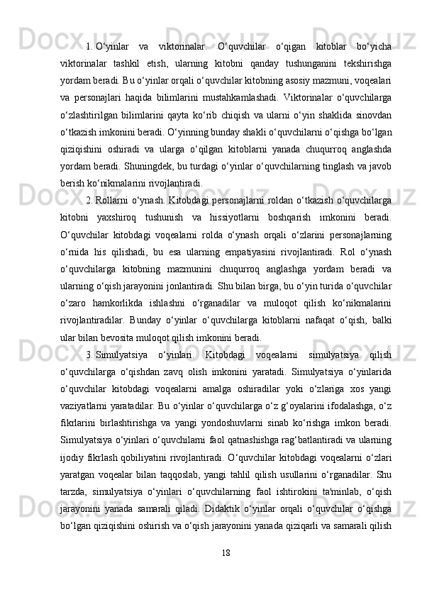 1. O‘yinlar   va   viktorinalar.   O‘quvchilar   o‘qigan   kitoblar   bo‘yicha
viktorinalar   tashkil   etish,   ularning   kitobni   qanday   tushunganini   tekshirishga
yordam beradi. Bu o‘yinlar orqali o‘quvchilar kitobning asosiy mazmuni, voqealari
va   personajlari   haqida   bilimlarini   mustahkamlashadi.   Viktorinalar   o‘quvchilarga
o‘zlashtirilgan   bilimlarini   qayta   ko‘rib   chiqish   va   ularni   o‘yin   shaklida   sinovdan
o‘tkazish imkonini beradi. O‘yinning bunday shakli o‘quvchilarni o‘qishga bo‘lgan
qiziqishini   oshiradi   va   ularga   o‘qilgan   kitoblarni   yanada   chuqurroq   anglashda
yordam beradi. Shuningdek, bu turdagi o‘yinlar o‘quvchilarning tinglash va javob
berish ko‘nikmalarini rivojlantiradi.
2. Rollarni   o‘ynash.   Kitobdagi   personajlarni   roldan   o‘tkazish   o‘quvchilarga
kitobni   yaxshiroq   tushunish   va   hissiyotlarni   boshqarish   imkonini   beradi.
O‘quvchilar   kitobdagi   voqealarni   rolda   o‘ynash   orqali   o‘zlarini   personajlarning
o‘rnida   his   qilishadi,   bu   esa   ularning   empatiyasini   rivojlantiradi.   Rol   o‘ynash
o‘quvchilarga   kitobning   mazmunini   chuqurroq   anglashga   yordam   beradi   va
ularning o‘qish jarayonini jonlantiradi. Shu bilan birga, bu o‘yin turida o‘quvchilar
o‘zaro   hamkorlikda   ishlashni   o‘rganadilar   va   muloqot   qilish   ko‘nikmalarini
rivojlantiradilar.   Bunday   o‘yinlar   o‘quvchilarga   kitoblarni   nafaqat   o‘qish,   balki
ular bilan bevosita muloqot qilish imkonini beradi.
3. Simulyatsiya   o‘yinlari.   Kitobdagi   voqealarni   simulyatsiya   qilish
o‘quvchilarga   o‘qishdan   zavq   olish   imkonini   yaratadi.   Simulyatsiya   o‘yinlarida
o‘quvchilar   kitobdagi   voqealarni   amalga   oshiradilar   yoki   o‘zlariga   xos   yangi
vaziyatlarni yaratadilar. Bu o‘yinlar o‘quvchilarga o‘z g‘oyalarini ifodalashga, o‘z
fikrlarini   birlashtirishga   va   yangi   yondoshuvlarni   sinab   ko‘rishga   imkon   beradi.
Simulyatsiya o‘yinlari o‘quvchilarni faol qatnashishga rag‘batlantiradi va ularning
ijodiy  fikrlash  qobiliyatini   rivojlantiradi.  O‘quvchilar  kitobdagi  voqealarni  o‘zlari
yaratgan   voqealar   bilan   taqqoslab,   yangi   tahlil   qilish   usullarini   o‘rganadilar.   Shu
tarzda,   simulyatsiya   o‘yinlari   o‘quvchilarning   faol   ishtirokini   ta'minlab,   o‘qish
jarayonini   yanada   samarali   qiladi.   Didaktik   o‘yinlar   orqali   o‘quvchilar   o‘qishga
bo‘lgan qiziqishini oshirish va o‘qish jarayonini yanada qiziqarli va samarali qilish
18 