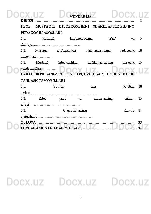MUNDARIJA:
KIRISH................................................................................................................. 3
I-BOB.   MUSTAQIL   KITOBXONLIKNI   SHAKLLANTIRISHNING
PEDAGOGIK ASOSLARI
1.1.   Mustaqil   kitobxonlikning   ta’rif   va
ahamiyati………………………………... 5
1.2.   Mustaqil   kitobxonlikni   shakllantirishning   pedagogik
tamoyillari …………... 10
1.3.   Mustaqil   kitobxonlikni   shakllantirishning   metodik
yondoshuvlari …………. 15
II-BOB.   BOSHLANG‘ICH   SINF   O‘QUVCHILARI   UCHUN   KITOB
TANLASH TAMOYILLARI
2.1.   Y oshga   mos   kitoblar
tanlash ………………………………………………… 20
2.2.   Kitob   janri   va   mavzusining   xilma-
xilligi……………………………………. 25
2.3.   O‘quvchilarning   shaxsiy
qiziqishlari............................................................... 31
XULOSA……………………………………………………………………….. 33
FOYDALANILGAN ADABIYOTLAR............................................................. 34
2 