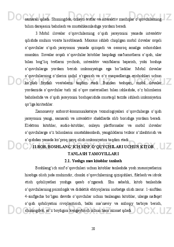 samarali qiladi. Shuningdek, onlayn testlar va interaktiv mashqlar o‘quvchilarning
bilim darajasini baholash va mustahkamlashga yordam beradi.
3. Mobil   ilovalar   o‘quvchilarning   o‘qish   jarayonini   yanada   interaktiv
qilishda  muhim   vosita  hisoblanadi.  Maxsus   ishlab  chiqilgan  mobil  ilovalar   orqali
o‘quvchilar   o‘qish   jarayonini   yanada   qiziqarli   va   osonroq   amalga   oshirishlari
mumkin.   Ilovalar   orqali   o‘quvchilar   kitoblar   haqidagi   ma'lumotlarni   o‘qish,   ular
bilan   bog‘liq   testlarni   yechish,   interaktiv   vazifalarni   bajarish,   yoki   boshqa
o‘quvchilarga   yordam   berish   imkoniyatiga   ega   bo‘ladilar.   Mobil   ilovalar
o‘quvchilarning   o‘zlarini   izchil   o‘rganish   va   o‘z   maqsadlariga   erishishlari   uchun
ko‘plab   foydali   vositalarni   taqdim   etadi.   Bundan   tashqari,   mobil   ilovalar
yordamida   o‘quvchilar   turli   xil   o‘quv   materiallari   bilan   ishlashda,   o‘z   bilimlarini
baholashda va o‘qish jarayonini boshqarishda mustaqil tarzda ishlash imkoniyatini
qo‘lga kiritadilar.
Zamonaviy   axborot-kommunikatsiya   texnologiyalari   o‘quvchilarga   o‘qish
jarayonini   yangi,   samarali   va   interaktiv   shakllarda   olib   borishga   yordam   beradi.
Elektron   kitoblar,   audio-kitoblar,   onlayn   platformalar   va   mobil   ilovalar
o‘quvchilarga o‘z bilimlarini mustahkamlash, yangiliklarni tezkor o‘zlashtirish va
o‘qishdan yanada ko‘proq zavq olish imkoniyatini taqdim etadi.
II-BOB. BOSHLANG‘ICH SINF O‘QUVCHILARI UCHUN KITOB
TANLASH TAMOYILLARI
2.1.   Y oshga mos kitoblar tanlash
Boshlang‘ich sinf o‘quvchilari uchun kitoblar tanlashda yosh xususiyatlarini
hisobga olish juda muhimdir, chunki o‘quvchilarning qiziqishlari, fikrlash va idrok
etish   qobiliyatlari   yoshga   qarab   o‘zgaradi.   Shu   sababli,   kitob   tanlashda
o‘quvchilarning psixologik va didaktik ehtiyojlarini inobatga olish zarur. 1-sinfdan
4-sinfgacha   bo‘lgan   davrda   o‘quvchilar   uchun   tanlangan   kitoblar,   ularga   nafaqat
o‘qish   qobiliyatini   rivojlantirish,   balki   ma’naviy   va   axloqiy   tarbiya   berish,
shuningdek, so‘z boyligini kengaytirish uchun ham xizmat qiladi.
20 
