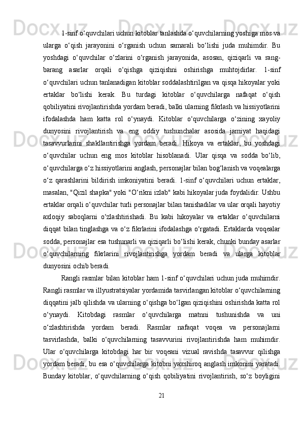 1-sinf o‘quvchilari uchun kitoblar tanlashda o‘quvchilarning yoshiga mos va
ularga   o‘qish   jarayonini   o‘rganish   uchun   samarali   bo‘lishi   juda   muhimdir.   Bu
yoshdagi   o‘quvchilar   o‘zlarini   o‘rganish   jarayonida,   asosan,   qiziqarli   va   rang-
barang   asarlar   orqali   o‘qishga   qiziqishni   oshirishga   muhtojdirlar.   1-sinf
o‘quvchilari uchun tanlanadigan kitoblar soddalashtirilgan va qisqa hikoyalar yoki
ertaklar   bo‘lishi   kerak.   Bu   turdagi   kitoblar   o‘quvchilarga   nafaqat   o‘qish
qobiliyatini rivojlantirishda yordam beradi, balki ularning fikrlash va hissiyotlarini
ifodalashda   ham   katta   rol   o‘ynaydi.   Kitoblar   o‘quvchilarga   o‘zining   xayoliy
dunyosini   rivojlantirish   va   eng   oddiy   tushunchalar   asosida   jamiyat   haqidagi
tasavvurlarini   shakllantirishga   yordam   beradi.   Hikoya   va   ertaklar,   bu   yoshdagi
o‘quvchilar   uchun   eng   mos   kitoblar   hisoblanadi.   Ular   qisqa   va   sodda   bo‘lib,
o‘quvchilarga o‘z hissiyotlarini anglash, personajlar bilan bog‘lanish va voqealarga
o‘z   qarashlarini   bildirish   imkoniyatini   beradi.   1-sinf   o‘quvchilari   uchun   ertaklar,
masalan, "Qizil shapka" yoki "O‘rikni izlab" kabi hikoyalar juda foydalidir. Ushbu
ertaklar orqali o‘quvchilar turli personajlar bilan tanishadilar va ular orqali hayotiy
axloqiy   saboqlarni   o‘zlashtirishadi.   Bu   kabi   hikoyalar   va   ertaklar   o‘quvchilarni
diqqat bilan tinglashga va o‘z fikrlarini ifodalashga o‘rgatadi. Ertaklarda voqealar
sodda, personajlar esa tushunarli va qiziqarli bo‘lishi kerak, chunki bunday asarlar
o‘quvchilarning   fikrlarini   rivojlantirishga   yordam   beradi   va   ularga   kitoblar
dunyosini ochib beradi.
Rangli rasmlar bilan kitoblar ham 1-sinf o‘quvchilari uchun juda muhimdir.
Rangli rasmlar va illyustratsiyalar yordamida tasvirlangan kitoblar o‘quvchilarning
diqqatini jalb qilishda va ularning o‘qishga bo‘lgan qiziqishini oshirishda katta rol
o‘ynaydi.   Kitobdagi   rasmlar   o‘quvchilarga   matnni   tushunishda   va   uni
o‘zlashtirishda   yordam   beradi.   Rasmlar   nafaqat   voqea   va   personajlarni
tasvirlashda,   balki   o‘quvchilarning   tasavvurini   rivojlantirishda   ham   muhimdir.
Ular   o‘quvchilarga   kitobdagi   har   bir   voqeani   vizual   ravishda   tasavvur   qilishga
yordam beradi, bu esa o‘quvchilarga kitobni yaxshiroq anglash imkonini yaratadi.
Bunday   kitoblar,   o‘quvchilarning   o‘qish   qobiliyatini   rivojlantirish,   so‘z   boyligini
21 