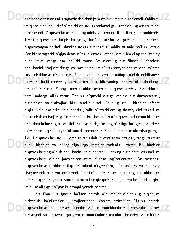 oshirish va tasavvurni kengaytirish uchun juda muhim vosita hisoblanadi. Oddiy til
va qisqa matnlar 1-sinf o‘quvchilari uchun tanlanadigan kitoblarning asosiy talabi
hisoblanadi. O‘quvchilarga matnning oddiy va tushunarli  bo‘lishi  juda muhimdir.
1-sinf   o‘quvchilari   ko‘pincha   yangi   harflar,   so‘zlar   va   grammatik   qoidalarni
o‘rganayotgan   bo‘ladi,   shuning   uchun   kitobdagi   til   oddiy   va   aniq   bo‘lishi   kerak.
Har bir paragrafni o‘qiganidan so‘ng, o‘quvchi kitobni o‘z tilida qisqacha izohlay
olish   imkoniyatiga   ega   bo‘lishi   zarur.   Bu   ularning   o‘z   fikrlarini   ifodalash
qobiliyatini   rivojlantirishga   yordam   beradi   va   o‘qish   jarayonidan   yanada   ko‘proq
zavq   olishlariga   olib   keladi.   Shu   tarzda   o‘quvchilar   nafaqat   o‘qish   qobiliyatini
oshiradi,   balki   matnni   yaxshiroq   tushunib,   hikoyaning   mohiyatini   tushunishga
harakat   qilishadi.   Yoshga   mos   kitoblar   tanlashda   o‘quvchilarning   qiziqishlarini
ham   inobatga   olish   zarur.   Har   bir   o‘quvchi   o‘ziga   xos   va   o‘z   dunyoqarashi,
qiziqishlari   va   ehtiyojlari   bilan   ajralib   turadi.   Shuning   uchun   kitoblar   nafaqat
o‘qish   ko‘nikmalarini   rivojlantirish,   balki   o‘quvchilarning   shaxsiy   qiziqishlari   va
bilim olish ehtiyojlariga ham mos bo‘lishi kerak. 1-sinf o‘quvchilari uchun kitoblar
tanlashda bularning barchasini hisobga olish, ularning o‘qishga bo‘lgan qiziqishini
oshirish va o‘qish jarayonini yanada samarali qilish uchun muhim ahamiyatga ega.
1-sinf   o‘quvchilari   uchun   kitoblar   tanlashda   hikoyalar   va   ertaklar,   rangli   rasmlar
bilan   kitoblar   va   oddiy   tilga   ega   matnlar   tanlanishi   zarur.   Bu   kitoblar
o‘quvchilarning   o‘qish   qobiliyatini   rivojlantiradi,   ularning   qiziqishini   oshiradi   va
o‘quvchilarni   o‘qish   jarayonidan   zavq   olishga   rag‘batlantiradi.   Bu   yoshdagi
o‘quvchilarga   kitoblar   nafaqat   bilimlarni   o‘rganishda,   balki   axloqiy   va   ma’naviy
rivojlanishda ham yordam beradi. 1-sinf o‘quvchilari uchun tanlangan kitoblar ular
uchun o‘qish jarayonini yanada samarali va qiziqarli qiladi, bu esa kelajakda o‘qish
va bilim olishga bo‘lgan ishtiyoqni yanada oshiradi.
2-sinfdan   4-sinfgacha   bo‘lgan   davrda   o‘quvchilar   o‘zlarining   o‘qish   va
tushunish   ko‘nikmalarini   rivojlantirishni   davom   ettiradilar.   Ushbu   davrda
o‘quvchilarga   tanlanadigan   kitoblar   yanada   murakkablashib,   mavzular   doirasi
kengayadi   va   o‘quvchilarga   yanada   murakkabroq   matnlar,   fantaziya   va   tafakkur
22 