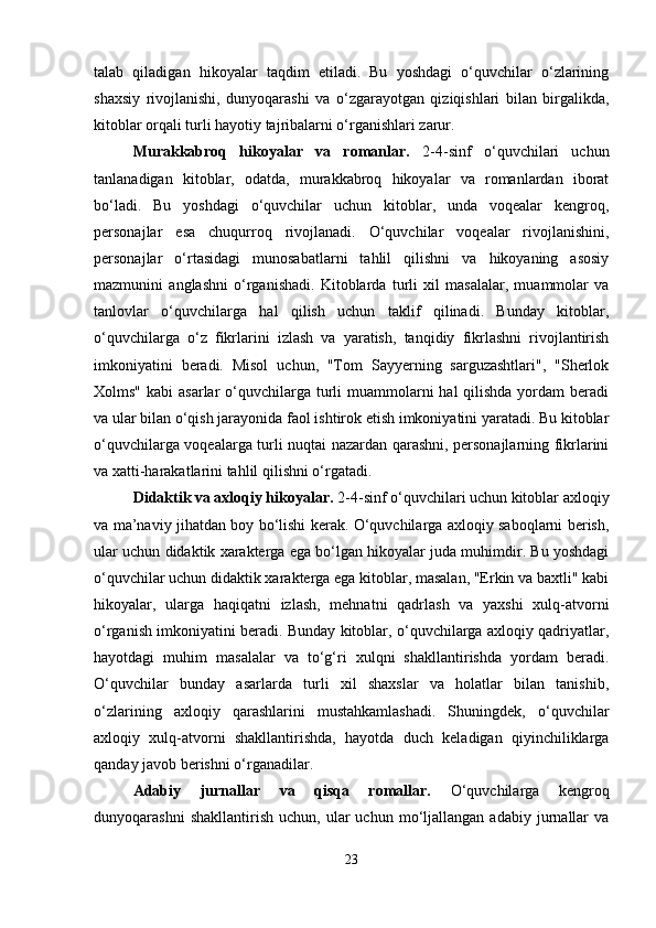 talab   qiladigan   hikoyalar   taqdim   etiladi.   Bu   yoshdagi   o‘quvchilar   o‘zlarining
shaxsiy   rivojlanishi,   dunyoqarashi   va   o‘zgarayotgan   qiziqishlari   bilan   birgalikda,
kitoblar orqali turli hayotiy tajribalarni o‘rganishlari zarur.
Murakkabroq   hikoyalar   va   romanlar.   2-4-sinf   o‘quvchilari   uchun
tanlanadigan   kitoblar,   odatda,   murakkabroq   hikoyalar   va   romanlardan   iborat
bo‘ladi.   Bu   yoshdagi   o‘quvchilar   uchun   kitoblar,   unda   voqealar   kengroq,
personajlar   esa   chuqurroq   rivojlanadi.   O‘quvchilar   voqealar   rivojlanishini,
personajlar   o‘rtasidagi   munosabatlarni   tahlil   qilishni   va   hikoyaning   asosiy
mazmunini   anglashni   o‘rganishadi.   Kitoblarda   turli   xil   masalalar,   muammolar   va
tanlovlar   o‘quvchilarga   hal   qilish   uchun   taklif   qilinadi.   Bunday   kitoblar,
o‘quvchilarga   o‘z   fikrlarini   izlash   va   yaratish,   tanqidiy   fikrlashni   rivojlantirish
imkoniyatini   beradi.   Misol   uchun,   "Tom   Sayyerning   sarguzashtlari",   "Sherlok
Xolms" kabi  asarlar  o‘quvchilarga turli  muammolarni  hal  qilishda yordam  beradi
va ular bilan o‘qish jarayonida faol ishtirok etish imkoniyatini yaratadi. Bu kitoblar
o‘quvchilarga voqealarga turli nuqtai nazardan qarashni, personajlarning fikrlarini
va xatti-harakatlarini tahlil qilishni o‘rgatadi.
Didaktik va axloqiy hikoyalar.  2-4-sinf o‘quvchilari uchun kitoblar axloqiy
va ma’naviy jihatdan boy bo‘lishi kerak. O‘quvchilarga axloqiy saboqlarni berish,
ular uchun didaktik xarakterga ega bo‘lgan hikoyalar juda muhimdir. Bu yoshdagi
o‘quvchilar uchun didaktik xarakterga ega kitoblar, masalan, "Erkin va baxtli" kabi
hikoyalar,   ularga   haqiqatni   izlash,   mehnatni   qadrlash   va   yaxshi   xulq-atvorni
o‘rganish imkoniyatini beradi. Bunday kitoblar, o‘quvchilarga axloqiy qadriyatlar,
hayotdagi   muhim   masalalar   va   to‘g‘ri   xulqni   shakllantirishda   yordam   beradi.
O‘quvchilar   bunday   asarlarda   turli   xil   shaxslar   va   holatlar   bilan   tanishib,
o‘zlarining   axloqiy   qarashlarini   mustahkamlashadi.   Shuningdek,   o‘quvchilar
axloqiy   xulq-atvorni   shakllantirishda,   hayotda   duch   keladigan   qiyinchiliklarga
qanday javob berishni o‘rganadilar.
Adabiy   jurnallar   va   qisqa   romallar.   O‘quvchilarga   kengroq
dunyoqarashni   shakllantirish   uchun,  ular   uchun   mo‘ljallangan   adabiy   jurnallar   va
23 