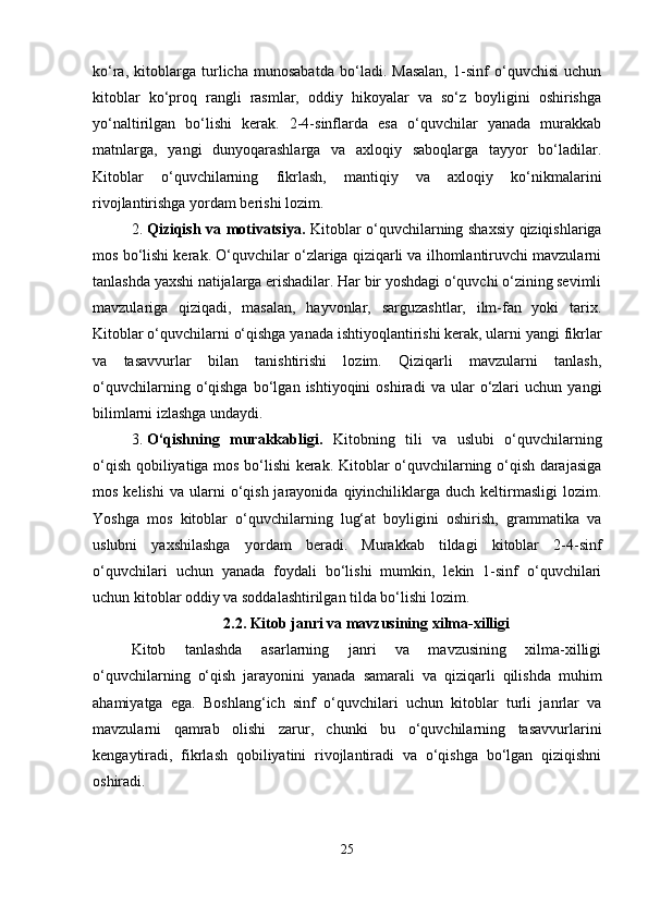 ko‘ra,   kitoblarga   turlicha   munosabatda   bo‘ladi.   Masalan,   1-sinf   o‘quvchisi   uchun
kitoblar   ko‘proq   rangli   rasmlar,   oddiy   hikoyalar   va   so‘z   boyligini   oshirishga
yo‘naltirilgan   bo‘lishi   kerak.   2-4-sinflarda   esa   o‘quvchilar   yanada   murakkab
matnlarga,   yangi   dunyoqarashlarga   va   axloqiy   saboqlarga   tayyor   bo‘ladilar.
Kitoblar   o‘quvchilarning   fikrlash,   mantiqiy   va   axloqiy   ko‘nikmalarini
rivojlantirishga yordam berishi lozim.
2. Qiziqish va motivatsiya.   Kitoblar o‘quvchilarning shaxsiy qiziqishlariga
mos bo‘lishi kerak. O‘quvchilar o‘zlariga qiziqarli va ilhomlantiruvchi mavzularni
tanlashda yaxshi natijalarga erishadilar. Har bir yoshdagi o‘quvchi o‘zining sevimli
mavzulariga   qiziqadi,   masalan,   hayvonlar,   sarguzashtlar,   ilm-fan   yoki   tarix.
Kitoblar o‘quvchilarni o‘qishga yanada ishtiyoqlantirishi kerak, ularni yangi fikrlar
va   tasavvurlar   bilan   tanishtirishi   lozim.   Qiziqarli   mavzularni   tanlash,
o‘quvchilarning   o‘qishga   bo‘lgan  ishtiyoqini   oshiradi   va  ular   o‘zlari   uchun   yangi
bilimlarni izlashga undaydi.
3. O‘qishning   murakkabligi.   Kitobning   tili   va   uslubi   o‘quvchilarning
o‘qish qobiliyatiga mos bo‘lishi kerak. Kitoblar o‘quvchilarning o‘qish darajasiga
mos  kelishi   va  ularni  o‘qish  jarayonida  qiyinchiliklarga  duch  keltirmasligi   lozim.
Yoshga   mos   kitoblar   o‘quvchilarning   lug‘at   boyligini   oshirish,   grammatika   va
uslubni   yaxshilashga   yordam   beradi.   Murakkab   tildagi   kitoblar   2-4-sinf
o‘quvchilari   uchun   yanada   foydali   bo‘lishi   mumkin,   lekin   1-sinf   o‘quvchilari
uchun kitoblar oddiy va soddalashtirilgan tilda bo‘lishi lozim. 
2.2.   Kitob janri va mavzusining xilma-xilligi
Kitob   tanlashda   asarlarning   janri   va   mavzusining   xilma-xilligi
o‘quvchilarning   o‘qish   jarayonini   yanada   samarali   va   qiziqarli   qilishda   muhim
ahamiyatga   ega.   Boshlang‘ich   sinf   o‘quvchilari   uchun   kitoblar   turli   janrlar   va
mavzularni   qamrab   olishi   zarur,   chunki   bu   o‘quvchilarning   tasavvurlarini
kengaytiradi,   fikrlash   qobiliyatini   rivojlantiradi   va   o‘qishga   bo‘lgan   qiziqishni
oshiradi.
25 