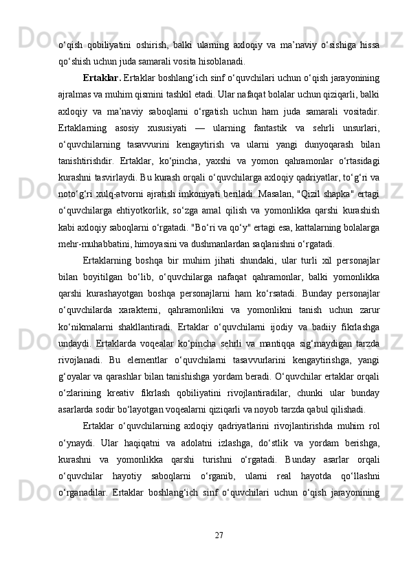 o‘qish   qobiliyatini   oshirish,   balki   ularning   axloqiy   va   ma’naviy   o‘sishiga   hissa
qo‘shish uchun juda samarali vosita hisoblanadi.
Ertaklar.  Ertaklar boshlang‘ich sinf o‘quvchilari uchun o‘qish jarayonining
ajralmas va muhim qismini tashkil etadi. Ular nafaqat bolalar uchun qiziqarli, balki
axloqiy   va   ma’naviy   saboqlarni   o‘rgatish   uchun   ham   juda   samarali   vositadir.
Ertaklarning   asosiy   xususiyati   —   ularning   fantastik   va   sehrli   unsurlari,
o‘quvchilarning   tasavvurini   kengaytirish   va   ularni   yangi   dunyoqarash   bilan
tanishtirishdir.   Ertaklar,   ko‘pincha,   yaxshi   va   yomon   qahramonlar   o‘rtasidagi
kurashni tasvirlaydi. Bu kurash orqali o‘quvchilarga axloqiy qadriyatlar, to‘g‘ri va
noto‘g‘ri  xulq-atvorni  ajratish  imkoniyati  beriladi. Masalan,  "Qizil  shapka"  ertagi
o‘quvchilarga   ehtiyotkorlik,   so‘zga   amal   qilish   va   yomonlikka   qarshi   kurashish
kabi axloqiy saboqlarni o‘rgatadi. "Bo‘ri va qo‘y" ertagi esa, kattalarning bolalarga
mehr-muhabbatini, himoyasini va dushmanlardan saqlanishni o‘rgatadi.
Ertaklarning   boshqa   bir   muhim   jihati   shundaki,   ular   turli   xil   personajlar
bilan   boyitilgan   bo‘lib,   o‘quvchilarga   nafaqat   qahramonlar,   balki   yomonlikka
qarshi   kurashayotgan   boshqa   personajlarni   ham   ko‘rsatadi.   Bunday   personajlar
o‘quvchilarda   xarakterni,   qahramonlikni   va   yomonlikni   tanish   uchun   zarur
ko‘nikmalarni   shakllantiradi.   Ertaklar   o‘quvchilarni   ijodiy   va   badiiy   fikrlashga
undaydi.   Ertaklarda   voqealar   ko‘pincha   sehrli   va   mantiqqa   sig‘maydigan   tarzda
rivojlanadi.   Bu   elementlar   o‘quvchilarni   tasavvurlarini   kengaytirishga,   yangi
g‘oyalar va qarashlar bilan tanishishga yordam beradi. O‘quvchilar ertaklar orqali
o‘zlarining   kreativ   fikrlash   qobiliyatini   rivojlantiradilar,   chunki   ular   bunday
asarlarda sodir bo‘layotgan voqealarni qiziqarli va noyob tarzda qabul qilishadi.
Ertaklar   o‘quvchilarning   axloqiy   qadriyatlarini   rivojlantirishda   muhim   rol
o‘ynaydi.   Ular   haqiqatni   va   adolatni   izlashga,   do‘stlik   va   yordam   berishga,
kurashni   va   yomonlikka   qarshi   turishni   o‘rgatadi.   Bunday   asarlar   orqali
o‘quvchilar   hayotiy   saboqlarni   o‘rganib,   ularni   real   hayotda   qo‘llashni
o‘rganadilar.   Ertaklar   boshlang‘ich   sinf   o‘quvchilari   uchun   o‘qish   jarayonining
27 