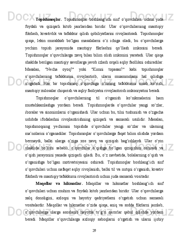 Topishmoqlar.   Topishmoqlar   boshlang‘ich   sinf   o‘quvchilari   uchun   juda
foydali   va   qiziqarli   kitob   janrlaridan   biridir.   Ular   o‘quvchilarning   mantiqiy
fikrlash,   kreativlik   va   tafakkur   qilish   qobiliyatlarini   rivojlantiradi.   Topishmoqlar
qisqa,   lekin   murakkab   bo‘lgan   masalalarni   o‘z   ichiga   oladi,   bu   o‘quvchilarga
yechim   topish   jarayonida   mantiqiy   fikrlashni   qo‘llash   imkonini   beradi.
Topishmoqlar   o‘quvchilarga   zavq   bilan   bilim   olish   imkonini   yaratadi.   Ular   qisqa
shaklda berilgan mantiqiy savollarga javob izlash orqali aqliy faollikni oshiradilar.
Masalan,   "Necha   oyoq?"   yoki   "Kimni   topasan?"   kabi   topishmoqlar
o‘quvchilarning   tafakkurini   rivojlantirib,   ularni   muammolarni   hal   qilishga
o‘rgatadi.   Har   bir   topishmoq   o‘quvchiga   o‘zining   tafakkurini   sinab   ko‘rish,
mantiqiy xulosalar chiqarish va aqliy faoliyatni rivojlantirish imkoniyatini beradi.
Topishmoqlar   o‘quvchilarning   til   o‘rganish   ko‘nikmalarini   ham
mustahkamlashga   yordam   beradi.   Topishmoqlarda   o‘quvchilar   yangi   so‘zlar,
iboralar  va  sinonimlarni  o‘rganishadi.   Ular   uchun  bu,  tilni   tushunish  va   o‘zgacha
uslubda   ifodalashni   rivojlantirishning   qiziqarli   va   samarali   usulidir.   Masalan,
topishmoqning   yechimini   topishda   o‘quvchilar   yangi   so‘zlar   va   ularning
ma’nolarini o‘rganadilar. Topishmoqlar  o‘quvchilarga faqat bilim olishda yordam
bermaydi,   balki   ularga   o‘ziga   xos   zavq   va   qiziqish   bag‘ishlaydi.   Ular   o‘yin
shaklida   bo‘lishi   sababli,   o‘quvchilar   o‘qishga   bo‘lgan   qiziqishini   oshiradi   va
o‘qish jarayonini yanada qiziqarli qiladi. Bu, o‘z navbatida, bolalarning o‘qish va
o‘rganishga   bo‘lgan   motivatsiyasini   oshiradi.   Topishmoqlar   boshlang‘ich   sinf
o‘quvchilari  uchun nafaqat  aqliy rivojlanish, balki til va nutqni o‘rganish, kreativ
fikrlash va mantiqiy tafakkurni rivojlantirish uchun juda samarali vositadir.
Maqollar   va   hikmatlar .   Maqollar   va   hikmatlar   boshlang‘ich   sinf
o‘quvchilari uchun muhim va foydali kitob janrlaridan biridir. Ular o‘quvchilarga
xalq   donoligini,   axloqni   va   hayotiy   qadriyatlarni   o‘rgatish   uchun   samarali
vositalardir.   Maqollar   va   hikmatlar   o‘zida   qisqa,   aniq   va   sodda   fikrlarni   jamlab,
o‘quvchilarga   ularga   asoslanib   hayotda   to‘g‘ri   qarorlar   qabul   qilishda   yordam
beradi.   Maqollar   o‘quvchilarga   axloqiy   saboqlarni   o‘rgatish   va   ularni   ijobiy
29 