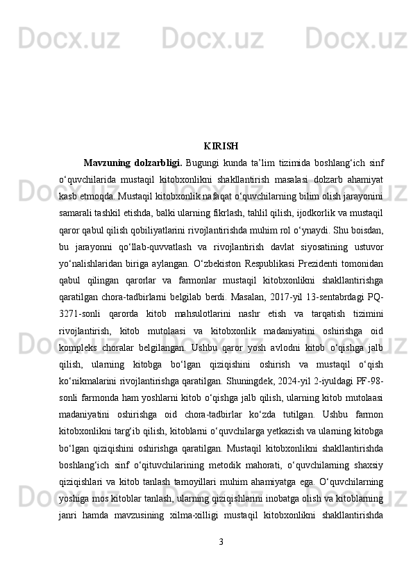 KIRISH
Mavzuning   dolzarbligi .   Bugungi   kunda   ta’lim   tizimida   boshlang‘ich   sinf
o‘quvchilarida   mustaqil   kitobxonlikni   shakllantirish   masalasi   dolzarb   ahamiyat
kasb etmoqda. Mustaqil kitobxonlik nafaqat o‘quvchilarning bilim olish jarayonini
samarali tashkil etishda, balki ularning fikrlash, tahlil qilish, ijodkorlik va mustaqil
qaror qabul qilish qobiliyatlarini rivojlantirishda muhim rol o‘ynaydi.  Shu boisdan,
bu   jarayonni   qo‘llab-quvvatlash   va   rivojlantirish   davlat   siyosatining   ustuvor
yo‘nalishlaridan   biriga   aylangan.   O‘zbekiston   Respublikasi   Prezidenti   tomonidan
qabul   qilingan   qarorlar   va   farmonlar   mustaqil   kitobxonlikni   shakllantirishga
qaratilgan   chora-tadbirlarni   belgilab   berdi.   Masalan,   2017-yil   13-sentabrdagi   PQ-
3271-sonli   qarorda   kitob   mahsulotlarini   nashr   etish   va   tarqatish   tizimini
rivojlantirish,   kitob   mutolaasi   va   kitobxonlik   madaniyatini   oshirishga   oid
kompleks   choralar   belgilangan.   Ushbu   qaror   yosh   avlodni   kitob   o‘qishga   jalb
qilish,   ularning   kitobga   bo‘lgan   qiziqishini   oshirish   va   mustaqil   o‘qish
ko‘nikmalarini rivojlantirishga qaratilgan. Shuningdek, 2024-yil 2-iyuldagi PF-98-
sonli  farmonda ham yoshlarni kitob o‘qishga jalb qilish, ularning kitob mutolaasi
madaniyatini   oshirishga   oid   chora-tadbirlar   ko‘zda   tutilgan.   Ushbu   farmon
kitobxonlikni targ‘ib qilish, kitoblarni o‘quvchilarga yetkazish va ularning kitobga
bo‘lgan   qiziqishini   oshirishga   qaratilgan.   Mustaqil   kitobxonlikni   shakllantirishda
boshlang‘ich   sinf   o‘qituvchilarining   metodik   mahorati,   o‘quvchilarning   shaxsiy
qiziqishlari   va   kitob   tanlash   tamoyillari   muhim   ahamiyatga   ega.   O‘quvchilarning
yoshiga mos kitoblar tanlash, ularning qiziqishlarini inobatga olish va kitoblarning
janri   hamda   mavzusining   xilma-xilligi   mustaqil   kitobxonlikni   shakllantirishda
3 