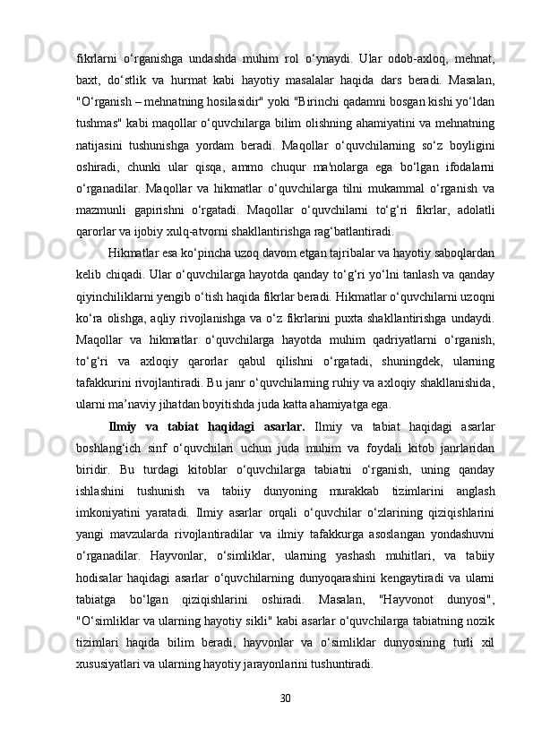 fikrlarni   o‘rganishga   undashda   muhim   rol   o‘ynaydi.   Ular   odob-axloq,   mehnat,
baxt,   do‘stlik   va   hurmat   kabi   hayotiy   masalalar   haqida   dars   beradi.   Masalan,
"O‘rganish – mehnatning hosilasidir" yoki "Birinchi qadamni bosgan kishi yo‘ldan
tushmas" kabi maqollar o‘quvchilarga bilim olishning ahamiyatini va mehnatning
natijasini   tushunishga   yordam   beradi.   Maqollar   o‘quvchilarning   so‘z   boyligini
oshiradi,   chunki   ular   qisqa,   ammo   chuqur   ma'nolarga   ega   bo‘lgan   ifodalarni
o‘rganadilar.   Maqollar   va   hikmatlar   o‘quvchilarga   tilni   mukammal   o‘rganish   va
mazmunli   gapirishni   o‘rgatadi.   Maqollar   o‘quvchilarni   to‘g‘ri   fikrlar,   adolatli
qarorlar va ijobiy xulq-atvorni shakllantirishga rag‘batlantiradi.
Hikmatlar esa ko‘pincha uzoq davom etgan tajribalar va hayotiy saboqlardan
kelib chiqadi. Ular o‘quvchilarga hayotda qanday to‘g‘ri yo‘lni tanlash va qanday
qiyinchiliklarni yengib o‘tish haqida fikrlar beradi. Hikmatlar o‘quvchilarni uzoqni
ko‘ra olishga,  aqliy rivojlanishga  va o‘z fikrlarini  puxta shakllantirishga undaydi.
Maqollar   va   hikmatlar   o‘quvchilarga   hayotda   muhim   qadriyatlarni   o‘rganish,
to‘g‘ri   va   axloqiy   qarorlar   qabul   qilishni   o‘rgatadi,   shuningdek,   ularning
tafakkurini rivojlantiradi. Bu janr o‘quvchilarning ruhiy va axloqiy shakllanishida,
ularni ma’naviy jihatdan boyitishda juda katta ahamiyatga ega.
Ilmiy   va   tabiat   haqidagi   asarlar.   Ilmiy   va   tabiat   haqidagi   asarlar
boshlang‘ich   sinf   o‘quvchilari   uchun   juda   muhim   va   foydali   kitob   janrlaridan
biridir.   Bu   turdagi   kitoblar   o‘quvchilarga   tabiatni   o‘rganish,   uning   qanday
ishlashini   tushunish   va   tabiiy   dunyoning   murakkab   tizimlarini   anglash
imkoniyatini   yaratadi.   Ilmiy   asarlar   orqali   o‘quvchilar   o‘zlarining   qiziqishlarini
yangi   mavzularda   rivojlantiradilar   va   ilmiy   tafakkurga   asoslangan   yondashuvni
o‘rganadilar.   Hayvonlar,   o‘simliklar,   ularning   yashash   muhitlari,   va   tabiiy
hodisalar   haqidagi   asarlar   o‘quvchilarning   dunyoqarashini   kengaytiradi   va   ularni
tabiatga   bo‘lgan   qiziqishlarini   oshiradi.   Masalan,   "Hayvonot   dunyosi",
"O‘simliklar va ularning hayotiy sikli" kabi asarlar o‘quvchilarga tabiatning nozik
tizimlari   haqida   bilim   beradi,   hayvonlar   va   o‘simliklar   dunyosining   turli   xil
xususiyatlari va ularning hayotiy jarayonlarini tushuntiradi.
30 