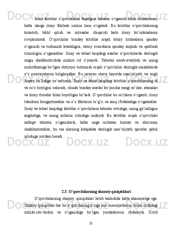 Ilmiy   kitoblar   o‘quvchilarni   faqatgina   tabiatni   o‘rganish   bilan   cheklanmay,
balki   ularga   ilmiy   fikrlash   usulini   ham   o‘rgatadi.   Bu   kitoblar   o‘quvchilarning
kuzatish,   tahlil   qilish   va   xulosalar   chiqarish   kabi   ilmiy   ko‘nikmalarini
rivojlantiradi.   O‘quvchilar   bunday   kitoblar   orqali   tabiiy   hodisalarni   qanday
o‘rganish   va   tushunish   kerakligini,   tabiiy   resurslarni   qanday   saqlash   va   qadrlash
lozimligini   o‘rganadilar.   Ilmiy   va   tabiat   haqidagi   asarlar   o‘quvchilarda   ekologik
ongni   shakllantirishda   muhim   rol   o‘ynaydi.   Tabiatni   asrab-avaylash   va   uning
muhofazasiga bo‘lgan ehtiyojni tushunish orqali o‘quvchilar ekologik masalalarda
o‘z   pozitsiyalarini   belgilaydilar.   Bu   jarayon   ularni   hayotda   mas’uliyatli   va   ongli
fuqaro bo‘lishga yo‘naltiradi. Ilmiy va tabiat haqidagi kitoblar o‘quvchilarning til
va so‘z boyligini oshiradi, chunki bunday asarlar ko‘pincha yangi so‘zlar, atamalar
va ilmiy iboralar bilan boyitilgan bo‘ladi. O‘quvchilar bu so‘zlarni o‘rganib, ilmiy
leksikoni  kengaytiradilar  va o‘z  fikrlarini  to‘g‘ri  va aniq ifodalashga o‘rgatadilar.
Ilmiy va tabiat haqidagi kitoblar o‘quvchilarni tabiatni sevishga, uning go‘zalligini
anglashga,   va   uning   sirlarini   ochishga   undaydi.   Bu   kitoblar   orqali   o‘quvchilar
nafaqat   tabiatni   o‘rganishadi,   balki   unga   nisbatan   hurmat   va   ehtiromni
shakllantiradilar,   bu   esa   ularning   kelajakda   ekologik   mas’uliyatli   qarorlar   qabul
qilishiga yordam beradi.
2.3.   O‘quvchilarning shaxsiy qiziqishlari
O‘quvchilarning   shaxsiy   qiziqishlari   kitob   tanlashda   katta   ahamiyatga   ega.
Shaxsiy qiziqishlar har bir o‘quvchining o‘ziga xos xususiyatlarini, bilim olishdagi
xohish-iste’dodini   va   o‘rganishga   bo‘lgan   yondashuvini   ifodalaydi.   Kitob
31 