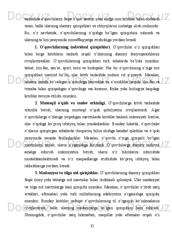 tanlashda o‘quvchilarni faqat o‘quv dasturi yoki sinfga mos kitoblar bilan cheklash
emas, balki ularning shaxsiy qiziqishlari va ehtiyojlarini inobatga olish muhimdir.
Bu,   o‘z   navbatida,   o‘quvchilarning   o‘qishga   bo‘lgan   qiziqishini   oshiradi   va
ularning ta’lim jarayonida muvaffaqiyatga erishishiga yordam beradi.
1.   O‘quvchilarning   individual   qiziqishlari.   O‘quvchilar   o‘z   qiziqishlari
bilan   birga   kitoblarni   tanlash   orqali   o‘zlarining   shaxsiy   dunyoqarashlarini
rivojlantiradilar.   O‘quvchilarning   qiziqishlari   turli   sohalarda   bo‘lishi   mumkin:
tabiat,   ilm-fan,   san’at,   sport,   tarix   va   boshqalar.   Har   bir   o‘quvchining   o‘ziga   xos
qiziqishlari   mavjud   bo‘lib,   ular   kitob   tanlashda   muhim   rol   o‘ynaydi.   Masalan,
tabiatni yaxshi ko‘radigan o‘quvchiga hayvonlar va o‘simliklar haqida, ilm-fan va
texnika   bilan   qiziqadigan   o‘quvchiga   esa   kosmos,   fizika   yoki   biologiya   haqidagi
kitoblar tavsiya etilishi mumkin. 
2.   Mustaqil   o‘qish   va   tanlov   erkinligi.   O‘quvchilarga   kitob   tanlashda
erkinlik   berish,   ularning   mustaqil   o‘qish   qobiliyatini   rivojlantiradi.   Agar
o‘quvchilarga o‘zlariga yoqadigan mavzularda kitoblar tanlash imkoniyati berilsa,
ular   o‘qishga   ko‘proq   ishtiyoq   bilan   yondashadilar.   Bunday   holatda,   o‘quvchilar
o‘zlarini qiziqtirgan sohalarda chuqurroq bilim olishga harakat  qiladilar va o‘qish
jarayonida   yanada   faollashadilar.   Masalan,   o‘quvchi   o‘ziga   qiziqarli   bo‘lgan
mavzularni   tanlab,   ularni   o‘rganishga   kirishadi.   O‘quvchilarga   shaxsiy   tanlovni
amalga   oshirish   imkoniyatini   berish,   ularni   o‘z   bilimlarini   oshirishda
mustahkamlashtiradi   va   o‘z   maqsadlariga   erishishda   ko‘proq   ishtiyoq   bilan
ishlashlariga yordam beradi.
3. Madaniyat va tilga oid qiziqishlar.  O‘quvchilarning shaxsiy qiziqishlari
faqat  ilmiy yoki  tabiatga oid mavzular  bilan cheklanib  qolmaydi.  Ular  madaniyat
va tilga oid mavzularga ham qiziqishi mumkin. Masalan, o‘quvchilar o‘zbek xalq
ertaklari,   afsonalari   yoki   turli   millatlarning   adabiyotini   o‘rganishga   qiziqishi
mumkin.   Bunday   kitoblar   nafaqat   o‘quvchilarning   til   o‘rganish   ko‘nikmalarini
rivojlantiradi,   balki   ularning   madaniyatga   bo‘lgan   qiziqishini   ham   oshiradi.
Shuningdek,   o‘quvchilar   xalq   hikmatlari,   maqollar   yoki   afsonalar   orqali   o‘z
32 