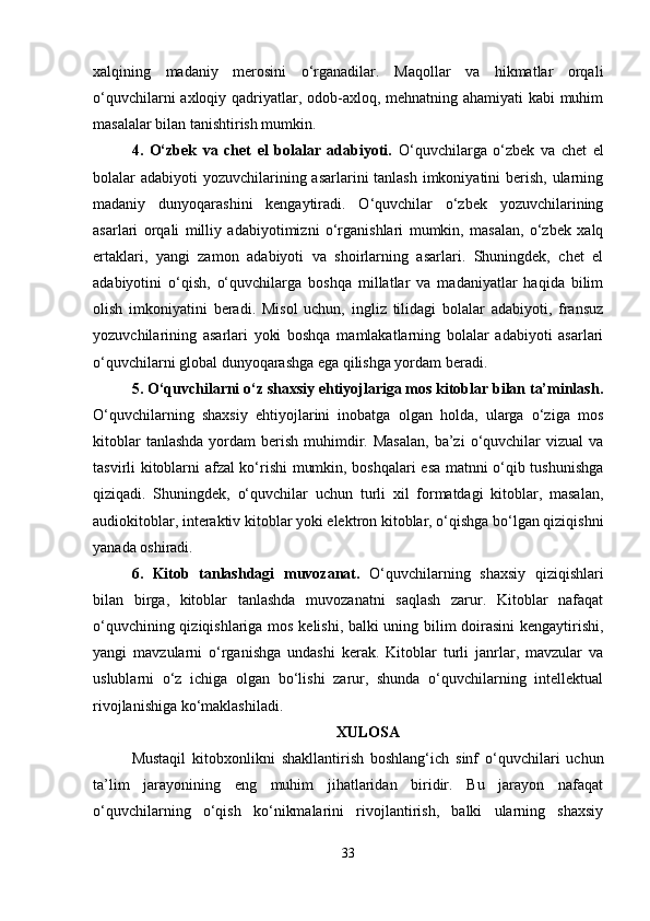 xalqining   madaniy   merosini   o‘rganadilar.   Maqollar   va   hikmatlar   orqali
o‘quvchilarni  axloqiy qadriyatlar, odob-axloq, mehnatning ahamiyati  kabi  muhim
masalalar bilan tanishtirish mumkin.
4.   O‘zbek   va   chet   el   bolalar   adabiyoti.   O‘quvchilarga   o‘zbek   va   chet   el
bolalar adabiyoti  yozuvchilarining asarlarini tanlash imkoniyatini  berish, ularning
madaniy   dunyoqarashini   kengaytiradi.   O‘quvchilar   o‘zbek   yozuvchilarining
asarlari   orqali   milliy   adabiyotimizni   o‘rganishlari   mumkin,   masalan,   o‘zbek   xalq
ertaklari,   yangi   zamon   adabiyoti   va   shoirlarning   asarlari.   Shuningdek,   chet   el
adabiyotini   o‘qish,   o‘quvchilarga   boshqa   millatlar   va   madaniyatlar   haqida   bilim
olish   imkoniyatini   beradi.   Misol   uchun,   ingliz   tilidagi   bolalar   adabiyoti,   fransuz
yozuvchilarining   asarlari   yoki   boshqa   mamlakatlarning   bolalar   adabiyoti   asarlari
o‘quvchilarni global dunyoqarashga ega qilishga yordam beradi.
5. O‘quvchilarni o‘z shaxsiy ehtiyojlariga mos kitoblar bilan ta’minlash.
O‘quvchilarning   shaxsiy   ehtiyojlarini   inobatga   olgan   holda,   ularga   o‘ziga   mos
kitoblar   tanlashda  yordam  berish  muhimdir.  Masalan,   ba’zi   o‘quvchilar   vizual  va
tasvirli kitoblarni afzal ko‘rishi mumkin, boshqalari esa matnni o‘qib tushunishga
qiziqadi.   Shuningdek,   o‘quvchilar   uchun   turli   xil   formatdagi   kitoblar,   masalan,
audiokitoblar, interaktiv kitoblar yoki elektron kitoblar, o‘qishga bo‘lgan qiziqishni
yanada oshiradi.
6.   Kitob   tanlashdagi   muvozanat.   O‘quvchilarning   shaxsiy   qiziqishlari
bilan   birga,   kitoblar   tanlashda   muvozanatni   saqlash   zarur.   Kitoblar   nafaqat
o‘quvchining qiziqishlariga mos kelishi, balki uning bilim doirasini  kengaytirishi,
yangi   mavzularni   o‘rganishga   undashi   kerak.   Kitoblar   turli   janrlar,   mavzular   va
uslublarni   o‘z   ichiga   olgan   bo‘lishi   zarur,   shunda   o‘quvchilarning   intellektual
rivojlanishiga ko‘maklashiladi. 
XULOSA
Mustaqil   kitobxonlikni   shakllantirish   boshlang‘ich   sinf   o‘quvchilari   uchun
ta’lim   jarayonining   eng   muhim   jihatlaridan   biridir.   Bu   jarayon   nafaqat
o‘quvchilarning   o‘qish   ko‘nikmalarini   rivojlantirish,   balki   ularning   shaxsiy
33 