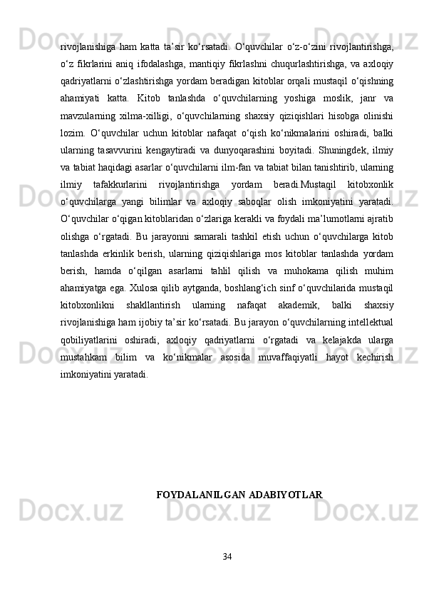 rivojlanishiga   ham   katta   ta’sir   ko‘rsatadi.   O‘quvchilar   o‘z-o‘zini   rivojlantirishga,
o‘z   fikrlarini   aniq   ifodalashga,   mantiqiy   fikrlashni   chuqurlashtirishga,   va   axloqiy
qadriyatlarni o‘zlashtirishga yordam beradigan kitoblar orqali mustaqil o‘qishning
ahamiyati   katta.   Kitob   tanlashda   o‘quvchilarning   yoshiga   moslik,   janr   va
mavzularning   xilma-xilligi,   o‘quvchilarning   shaxsiy   qiziqishlari   hisobga   olinishi
lozim.   O‘quvchilar   uchun   kitoblar   nafaqat   o‘qish   ko‘nikmalarini   oshiradi,   balki
ularning   tasavvurini   kengaytiradi   va   dunyoqarashini   boyitadi.   Shuningdek,   ilmiy
va tabiat haqidagi asarlar o‘quvchilarni ilm-fan va tabiat bilan tanishtirib, ularning
ilmiy   tafakkurlarini   rivojlantirishga   yordam   beradi.Mustaqil   kitobxonlik
o‘quvchilarga   yangi   bilimlar   va   axloqiy   saboqlar   olish   imkoniyatini   yaratadi.
O‘quvchilar o‘qigan kitoblaridan o‘zlariga kerakli va foydali ma’lumotlarni ajratib
olishga   o‘rgatadi.   Bu   jarayonni   samarali   tashkil   etish   uchun   o‘quvchilarga   kitob
tanlashda   erkinlik   berish,   ularning   qiziqishlariga   mos   kitoblar   tanlashda   yordam
berish,   hamda   o‘qilgan   asarlarni   tahlil   qilish   va   muhokama   qilish   muhim
ahamiyatga ega. Xulosa qilib aytganda, boshlang‘ich sinf o‘quvchilarida mustaqil
kitobxonlikni   shakllantirish   ularning   nafaqat   akademik,   balki   shaxsiy
rivojlanishiga ham ijobiy ta’sir ko‘rsatadi. Bu jarayon o‘quvchilarning intellektual
qobiliyatlarini   oshiradi,   axloqiy   qadriyatlarni   o‘rgatadi   va   kelajakda   ularga
mustahkam   bilim   va   ko‘nikmalar   asosida   muvaffaqiyatli   hayot   kechirish
imkoniyatini yaratadi.
FOYDALANILGAN ADABIYOTLAR
34 