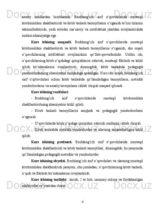 asosiy   omillardan   hisoblanadi.   Boshlang‘ich   sinf   o‘quvchilarida   mustaqil
kitobxonlikni shakllantirish va kitob tanlash tamoyillarini o‘rganish ta’lim tizimini
takomillashtirish,   yosh   avlodni   ma’naviy   va   intellektual   jihatdan   rivojlantirishda
muhim ahamiyatga ega.
Kurs   ishining   maqsadi.   Boshlang‘ich   sinf   o‘quvchilarida   mustaqil
kitobxonlikni   shakllantirish   va   kitob   tanlash   tamoyillarini   o‘rganish,   shu   orqali
o‘quvchilarning   intellektual   rivojlanishini   qo‘llab-quvvatlashdir.   Ushbu   ish,
o‘quvchilarning kitob o‘qishdagi qiziqishlarini oshirish, mustaqil fikrlash va tahlil
qilish   ko‘nikmalarini   rivojlantirish,   shuningdek,   kitob   tanlashda   pedagogik
yondoshuvlarning ahamiyatini aniqlashga qaratilgan. Kurs ishi orqali boshlang‘ich
sinf   o‘qituvchilari   uchun   kitob   tanlashda   qo‘llaniladigan   tamoyillarni,   metodik
yondoshuvlarni va amaliy tavsiyalarni ishlab chiqish maqsad qilinadi.
Kurs ishining vazifalari:
 Boshlang‘ich   sinf   o‘quvchilarida   mustaqil   kitobxonlikni
shakllantirishning ahamiyatini tahlil qilish.
 Kitob   tanlash   tamoyillarini   aniqlash   va   pedagogik   yondoshuvlarni
o‘rganish.
 O‘quvchilarda kitob o‘qishga qiziqishni oshirish usullarini ishlab chiqish.
 Kitob tanlashda   metodik  yondoshuvlar   va ularning samaradorligini   tahlil
qilish.
Kurs   ishining   predmeti.   Boshlang‘ich   sinf   o‘quvchilarida   mustaqil
kitobxonlikni shakllantirish va kitob tanlash tamoyillari, shuningdek, bu jarayonda
qo‘llaniladigan pedagogik metodlar va yondoshuvlar.
Kurs ishining obyekti.   Boshlang‘ich sinf o‘quvchilari va ularning mustaqil
kitobxonlikni shakllantirish jarayoni, shu jumladan, o‘quvchilarning kitob tanlash,
o‘qish va fikrlash ko‘nikmalarini rivojlantirish.
Kurs ishining tuzilishi:    kirish, 2 ta bob, umumiy xulosa va foydalanilgan
adabiyotlar ro‘yxatidan iborat.
4 