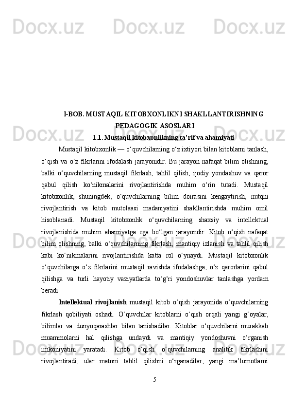 I-BOB.  MUSTAQIL KITOBXONLIKNI SHAKLLANTIRISHNING
PEDAGOGIK ASOSLARI
1.1.   Mustaqil kitobxonlikning ta’rif va ahamiyati
Mustaqil kitobxonlik — o‘quvchilarning o‘z ixtiyori bilan kitoblarni tanlash,
o‘qish   va   o‘z   fikrlarini   ifodalash   jarayonidir.   Bu   jarayon   nafaqat   bilim   olishning,
balki   o‘quvchilarning   mustaqil   fikrlash,   tahlil   qilish,   ijodiy   yondashuv   va   qaror
qabul   qilish   ko‘nikmalarini   rivojlantirishda   muhim   o‘rin   tutadi.   Mustaqil
kitobxonlik,   shuningdek,   o‘quvchilarning   bilim   doirasini   kengaytirish,   nutqni
rivojlantirish   va   kitob   mutolaasi   madaniyatini   shakllantirishda   muhim   omil
hisoblanadi.   Mustaqil   kitobxonlik   o‘quvchilarning   shaxsiy   va   intellektual
rivojlanishida   muhim   ahamiyatga   ega   bo‘lgan   jarayondir.   Kitob   o‘qish   nafaqat
bilim   olishning,   balki   o‘quvchilarning   fikrlash,   mantiqiy   izlanish   va   tahlil   qilish
kabi   ko‘nikmalarini   rivojlantirishda   katta   rol   o‘ynaydi.   Mustaqil   kitobxonlik
o‘quvchilarga   o‘z   fikrlarini   mustaqil   ravishda   ifodalashga,   o‘z   qarorlarini   qabul
qilishga   va   turli   hayotiy   vaziyatlarda   to‘g‘ri   yondoshuvlar   tanlashga   yordam
beradi.
Intellektual   rivojlanish   mustaqil   kitob   o‘qish   jarayonida   o‘quvchilarning
fikrlash   qobiliyati   oshadi.   O‘quvchilar   kitoblarni   o‘qish   orqali   yangi   g‘oyalar,
bilimlar   va   dunyoqarashlar   bilan   tanishadilar.   Kitoblar   o‘quvchilarni   murakkab
muammolarni   hal   qilishga   undaydi   va   mantiqiy   yondoshuvni   o‘rganish
imkoniyatini   yaratadi.   Kitob   o‘qish   o‘quvchilarning   analitik   fikrlashini
rivojlantiradi,   ular   matnni   tahlil   qilishni   o‘rganadilar,   yangi   ma’lumotlarni
5 