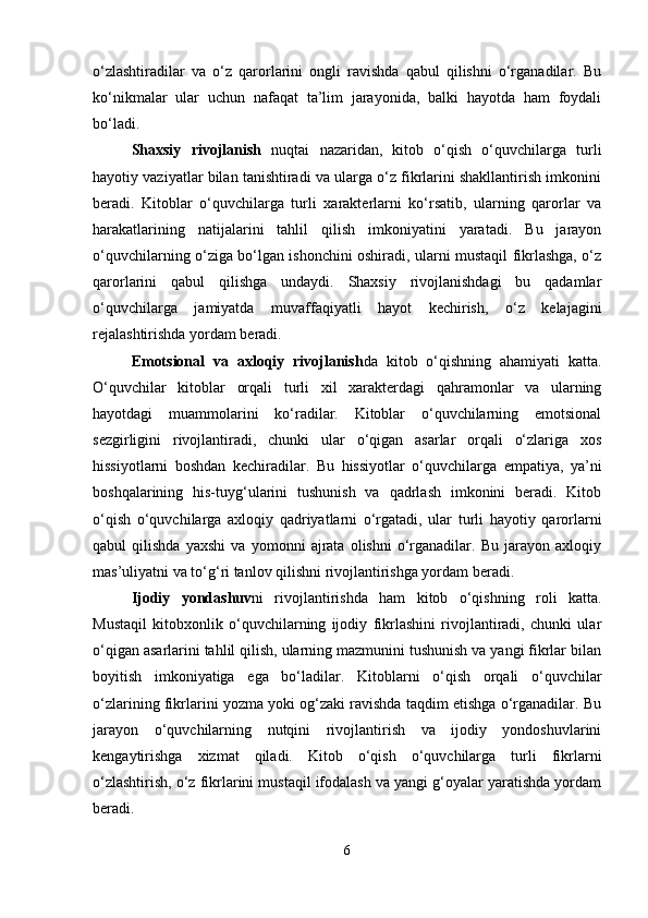 o‘zlashtiradilar   va   o‘z   qarorlarini   ongli   ravishda   qabul   qilishni   o‘rganadilar.   Bu
ko‘nikmalar   ular   uchun   nafaqat   ta’lim   jarayonida,   balki   hayotda   ham   foydali
bo‘ladi.
Shaxsiy   rivojlanish   nuqtai   nazaridan,   kitob   o‘qish   o‘quvchilarga   turli
hayotiy vaziyatlar bilan tanishtiradi va ularga o‘z fikrlarini shakllantirish imkonini
beradi.   Kitoblar   o‘quvchilarga   turli   xarakterlarni   ko‘rsatib,   ularning   qarorlar   va
harakatlarining   natijalarini   tahlil   qilish   imkoniyatini   yaratadi.   Bu   jarayon
o‘quvchilarning o‘ziga bo‘lgan ishonchini oshiradi, ularni mustaqil fikrlashga, o‘z
qarorlarini   qabul   qilishga   undaydi.   Shaxsiy   rivojlanishdagi   bu   qadamlar
o‘quvchilarga   jamiyatda   muvaffaqiyatli   hayot   kechirish,   o‘z   kelajagini
rejalashtirishda yordam beradi.
Emotsional   va   axloqiy   rivojlanish da   kitob   o‘qishning   ahamiyati   katta.
O‘quvchilar   kitoblar   orqali   turli   xil   xarakterdagi   qahramonlar   va   ularning
hayotdagi   muammolarini   ko‘radilar.   Kitoblar   o‘quvchilarning   emotsional
sezgirligini   rivojlantiradi,   chunki   ular   o‘qigan   asarlar   orqali   o‘zlariga   xos
hissiyotlarni   boshdan   kechiradilar.   Bu   hissiyotlar   o‘quvchilarga   empatiya,   ya’ni
boshqalarining   his-tuyg‘ularini   tushunish   va   qadrlash   imkonini   beradi.   Kitob
o‘qish   o‘quvchilarga   axloqiy   qadriyatlarni   o‘rgatadi,   ular   turli   hayotiy   qarorlarni
qabul   qilishda   yaxshi   va   yomonni   ajrata   olishni   o‘rganadilar.   Bu   jarayon   axloqiy
mas’uliyatni va to‘g‘ri tanlov qilishni rivojlantirishga yordam beradi.
Ijodiy   yondashuv ni   rivojlantirishda   ham   kitob   o‘qishning   roli   katta.
Mustaqil   kitobxonlik   o‘quvchilarning   ijodiy   fikrlashini   rivojlantiradi,   chunki   ular
o‘qigan asarlarini tahlil qilish, ularning mazmunini tushunish va yangi fikrlar bilan
boyitish   imkoniyatiga   ega   bo‘ladilar.   Kitoblarni   o‘qish   orqali   o‘quvchilar
o‘zlarining fikrlarini yozma yoki og‘zaki ravishda taqdim etishga o‘rganadilar. Bu
jarayon   o‘quvchilarning   nutqini   rivojlantirish   va   ijodiy   yondoshuvlarini
kengaytirishga   xizmat   qiladi.   Kitob   o‘qish   o‘quvchilarga   turli   fikrlarni
o‘zlashtirish, o‘z fikrlarini mustaqil ifodalash va yangi g‘oyalar yaratishda yordam
beradi.
6 
