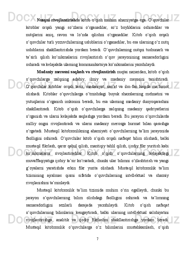 Nutqni   rivojlantirish da   kitob   o‘qish   muhim   ahamiyatga   ega.   O‘quvchilar
kitoblar   orqali   yangi   so‘zlarni   o‘rganadilar,   so‘z   boyliklarini   oshiradilar   va
nutqlarini   aniq,   ravon   va   lo‘nda   qilishni   o‘rganadilar.   Kitob   o‘qish   orqali
o‘quvchilar turli yozuvchilarning uslublarini o‘rganadilar, bu esa ularning o‘z nutq
uslublarini   shakllantirishda   yordam   beradi.   O‘quvchilarning   nutqni   tushunarli   va
ta’sirli   qilish   ko‘nikmalarini   rivojlantirish   o‘quv   jarayonining   samaradorligini
oshiradi va kelajakda ularning kommunikatsiya ko‘nikmalarini yaxshilaydi.
Madaniy merosni saqlash va rivojlantirish   nuqtai nazaridan, kitob o‘qish
o‘quvchilarga   xalqning   adabiy,   ilmiy   va   madaniy   merosini   tanishtiradi.
O‘quvchilar   kitoblar   orqali   tarix,   madaniyat,   san’at   va   ilm-fan   haqida   ma’lumot
olishadi.   Kitoblar   o‘quvchilarga   o‘tmishdagi   buyuk   shaxslarning   mehnatini   va
yutuqlarini   o‘rganish   imkonini   beradi,   bu   esa   ularning   madaniy   dunyoqarashini
shakllantiradi.   Kitob   o‘qish   o‘quvchilarga   xalqning   madaniy   qadriyatlarini
o‘rganish va ularni  kelajakda saqlashga  yordam  beradi. Bu jarayon o‘quvchilarda
milliy   ongni   rivojlantiradi   va   ularni   madaniy   merosga   hurmat   bilan   qarashga
o‘rgatadi.   Mustaqil   kitobxonlikning   ahamiyati   o‘quvchilarning   ta’lim   jarayonida
faolligini   oshiradi.   O‘quvchilar   kitob   o‘qish   orqali   nafaqat   bilim   olishadi,   balki
mustaqil fikrlash, qaror qabul qilish, mantiqiy tahlil qilish, ijodiy fikr yuritish kabi
ko‘nikmalarni   rivojlantiradilar.   Kitob   o‘qish   o‘quvchilarning   kelajakdagi
muvaffaqiyatiga ijobiy ta’sir ko‘rsatadi, chunki ular bilimni o‘zlashtirish va yangi
g‘oyalarni   yaratishda   erkin   fikr   yurita   olishadi.   Mustaqil   kitobxonlik   ta’lim
tizimining   ajralmas   qismi   sifatida   o‘quvchilarning   intellektual   va   shaxsiy
rivojlanishini ta’minlaydi.
Mustaqil   kitobxonlik   ta’lim   tizimida   muhim   o‘rin   egallaydi,   chunki   bu
jarayon   o‘quvchilarning   bilim   olishdagi   faolligini   oshiradi   va   ta’limning
samaradorligini   sezilarli   darajada   yaxshilaydi.   Kitob   o‘qish   nafaqat
o‘quvchilarning   bilimlarini   kengaytiradi,   balki   ularning   intellektual   salohiyatini
rivojlantirishga,   analitik   va   ijodiy   fikrlashni   shakllantirishga   yordam   beradi.
Mustaqil   kitobxonlik   o‘quvchilarga   o‘z   bilimlarini   mustahkamlash,   o‘qish
7 
