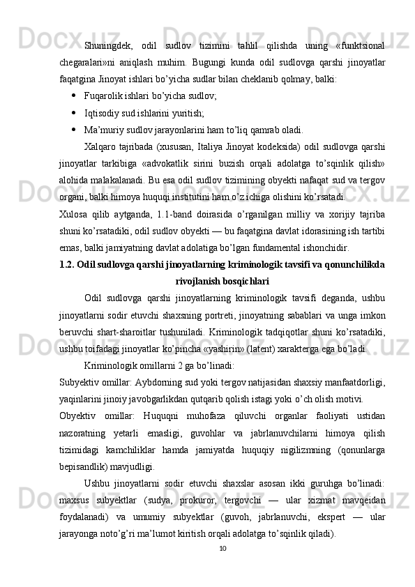 Shuningdek,   odil   sudlov   tizimini   tahlil   qilishda   uning   «funktsional
chegaralari»ni   aniqlash   muhim.   Bugungi   kunda   odil   sudlovga   qarshi   jinoyatlar
faqatgina Jinoyat ishlari bo’yicha sudlar bilan cheklanib qolmay, balki:
 Fuqarolik ishlari bo’yicha sudlov;
 Iqtisodiy sud ishlarini yuritish;
 Ma’muriy sudlov jarayonlarini ham to’liq qamrab oladi.
Xalqaro   tajribada   (xususan,   Italiya   Jinoyat   kodeksida)   odil   sudlovga   qarshi
jinoyatlar   tarkibiga   «advokatlik   sirini   buzish   orqali   adolatga   to’sqinlik   qilish»
alohida malakalanadi. Bu esa odil sudlov tizimining obyekti nafaqat sud va tergov
organi, balki himoya huquqi institutini ham o’z ichiga olishini ko’rsatadi.
Xulosa   qilib   aytganda,   1.1-band   doirasida   o’rganilgan   milliy   va   xorijiy   tajriba
shuni ko’rsatadiki, odil sudlov obyekti — bu faqatgina davlat idorasining ish tartibi
emas, balki jamiyatning davlat adolatiga bo’lgan fundamental ishonchidir.
1.2. Odil sudlovga qarshi jinoyatlarning kriminologik tavsifi va qonunchilikda
rivojlanish bosqichlari
Odil   sudlovga   qarshi   jinoyatlarning   kriminologik   tavsifi   deganda,   ushbu
jinoyatlarni sodir etuvchi shaxsning portreti, jinoyatning sabablari  va unga imkon
beruvchi   shart-sharoitlar   tushuniladi.   Kriminologik   tadqiqotlar   shuni   ko’rsatadiki,
ushbu toifadagi jinoyatlar ko’pincha «yashirin» (latent) xarakterga ega bo’ladi.
Kriminologik omillarni 2 ga bo’linadi:
Subyektiv omillar: Aybdorning sud yoki tergov natijasidan shaxsiy manfaatdorligi,
yaqinlarini jinoiy javobgarlikdan qutqarib qolish istagi yoki o’ch olish motivi.
Obyektiv   omillar:   Huquqni   muhofaza   qiluvchi   organlar   faoliyati   ustidan
nazoratning   yetarli   emasligi,   guvohlar   va   jabrlanuvchilarni   himoya   qilish
tizimidagi   kamchiliklar   hamda   jamiyatda   huquqiy   nigilizmning   (qonunlarga
bepisandlik) mavjudligi.
Ushbu   jinoyatlarni   sodir   etuvchi   shaxslar   asosan   ikki   guruhga   bo’linadi:
maxsus   subyektlar   (sudya,   prokuror,   tergovchi   —   ular   xizmat   mavqeidan
foydalanadi)   va   umumiy   subyektlar   (guvoh,   jabrlanuvchi,   ekspert   —   ular
jarayonga noto’g’ri ma’lumot kiritish orqali adolatga to’sqinlik qiladi).
10 