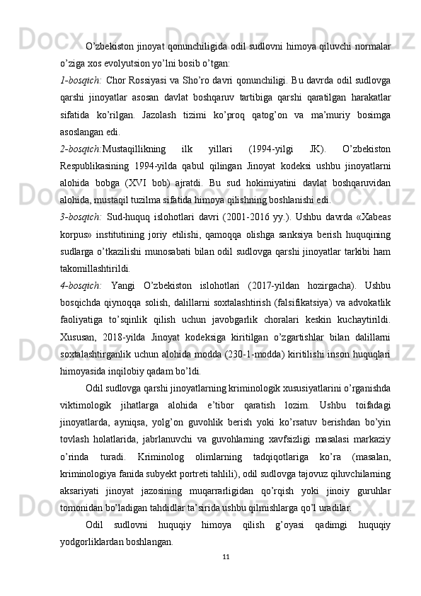 O’zbekiston jinoyat qonunchiligida odil sudlovni himoya qiluvchi normalar
o’ziga xos evolyutsion yo’lni bosib o’tgan:
1-bosqich:   Chor Rossiyasi  va Sho’ro davri qonunchiligi. Bu davrda odil sudlovga
qarshi   jinoyatlar   asosan   davlat   boshqaruv   tartibiga   qarshi   qaratilgan   harakatlar
sifatida   ko’rilgan.   Jazolash   tizimi   ko’proq   qatog’on   va   ma’muriy   bosimga
asoslangan edi.
2-bosqich: Mustaqillikning   ilk   yillari   (1994-yilgi   JK).   O’zbekiston
Respublikasining   1994-yilda   qabul   qilingan   Jinoyat   kodeksi   ushbu   jinoyatlarni
alohida   bobga   (XVI   bob)   ajratdi.   Bu   sud   hokimiyatini   davlat   boshqaruvidan
alohida, mustaqil tuzilma sifatida himoya qilishning boshlanishi edi.
3-bosqich:   Sud-huquq   islohotlari   davri   (2001-2016   yy.).   Ushbu   davrda   «Xabeas
korpus»   institutining   joriy   etilishi,   qamoqqa   olishga   sanksiya   berish   huquqining
sudlarga o’tkazilishi  munosabati  bilan odil sudlovga qarshi  jinoyatlar  tarkibi  ham
takomillashtirildi.
4-bosqich:   Yangi   O’zbekiston   islohotlari   (2017-yildan   hozirgacha).   Ushbu
bosqichda   qiynoqqa   solish,   dalillarni   soxtalashtirish   (falsifikatsiya)   va   advokatlik
faoliyatiga   to’sqinlik   qilish   uchun   javobgarlik   choralari   keskin   kuchaytirildi.
Xususan,   2018-yilda   Jinoyat   kodeksiga   kiritilgan   o’zgartishlar   bilan   dalillarni
soxtalashtirganlik uchun  alohida modda (230-1-modda)  kiritilishi  inson huquqlari
himoyasida inqilobiy qadam bo’ldi.
Odil sudlovga qarshi jinoyatlarning kriminologik xususiyatlarini o’rganishda
viktimologik   jihatlarga   alohida   e’tibor   qaratish   lozim.   Ushbu   toifadagi
jinoyatlarda,   ayniqsa,   yolg’on   guvohlik   berish   yoki   ko’rsatuv   berishdan   bo’yin
tovlash   holatlarida,   jabrlanuvchi   va   guvohlarning   xavfsizligi   masalasi   markaziy
o’rinda   turadi.   Kriminolog   olimlarning   tadqiqotlariga   ko’ra   (masalan,
kriminologiya fanida subyekt portreti tahlili), odil sudlovga tajovuz qiluvchilarning
aksariyati   jinoyat   jazosining   muqarrarligidan   qo’rqish   yoki   jinoiy   guruhlar
tomonidan bo’ladigan tahdidlar ta’sirida ushbu qilmishlarga qo’l uradilar.
Odil   sudlovni   huquqiy   himoya   qilish   g’oyasi   qadimgi   huquqiy
yodgorliklardan boshlangan.
11 