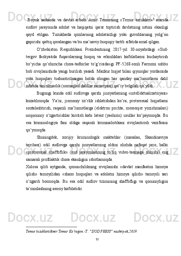   Buyuk   sarkarda   va   davlat   arbobi   Amir   Temurning   «Temur   tuzuklari» 3
  asarida
sudlov   jarayonida   adolat   va   haqiqatni   qaror   toptirish   davlatning   ustuni   ekanligi
qayd   etilgan.   Tuzuklarda   qozilarning   adolatsizligi   yoki   guvohlarning   yolg’on
gapirishi qattiq qoralangan va bu ma’naviy-huquqiy tartib sifatida amal qilgan.
O’zbekiston   Respublikasi   Prezidentining   2017-yil   30-noyabrdagi   «Sud-
tergov   faoliyatida   fuqarolarning   huquq   va   erkinliklari   kafolatlarini   kuchaytirish
bo’yicha   qo’shimcha   chora-tadbirlar   to’g’risida»gi   PF-5268-sonli   Farmoni   ushbu
bob rivojlanishida yangi burilish yasadi. Mazkur hujjat bilan qiynoqlar yordamida
yoki   huquqlari   tushuntirilmagan   holda   olingan   har   qanday   ma’lumotlarni   dalil
sifatida tan olmaslik (nomaqbul dalillar nazariyasi) qat’iy belgilab qo’yildi.
Bugungi   kunda   odil   sudlovga   qarshi   jinoyatlarning   «intellektualizatsiyasi»
kuzatilmoqda.   Ya’ni,   jismoniy   zo’rlik   ishlatishdan   ko’ra,   protsessual   hujjatlarni
soxtalashtirish,   raqamli   ma’lumotlarga   (elektron   pochta,   messenjer   yozishmalari)
noqonuniy   o’zgartirishlar   kiritish   kabi   latent   (yashirin)   usullar   ko’paymoqda.   Bu
esa   kriminologiya   fani   oldiga   raqamli   kriminalistikani   rivojlantirish   vazifasini
qo’ymoqda.
Shuningdek,   xorijiy   kriminologik   maktablar   (masalan,   Skandinaviya
tajribasi)   odil   sudlovga   qarshi   jinoyatlarning   oldini   olishda   nafaqat   jazo,   balki
«protsessual   shaffoflik»   (sud   jarayonlarining   to’liq   video-tasmaga   olinishi)   eng
samarali profilaktik chora ekanligini isbotlamoqda.
Xulosa   qilib   aytganda,   qonunchilikning   rivojlanishi   «davlat   manfaatini   himoya
qilish»   tamoyilidan   «shaxs   huquqlari   va   adolatni   himoya   qilish»   tamoyili   sari
o’zgarib   bormoqda.   Bu   esa   odil   sudlov   tizimining   shaffofligi   va   qonuniyligini
ta’minlashning asosiy kafolatidir.
____________________________
Temur tuzuklari/Amir Temur Ko’ragon.-T.:”IJOD PRESS” nashriyoti,2019.
12 