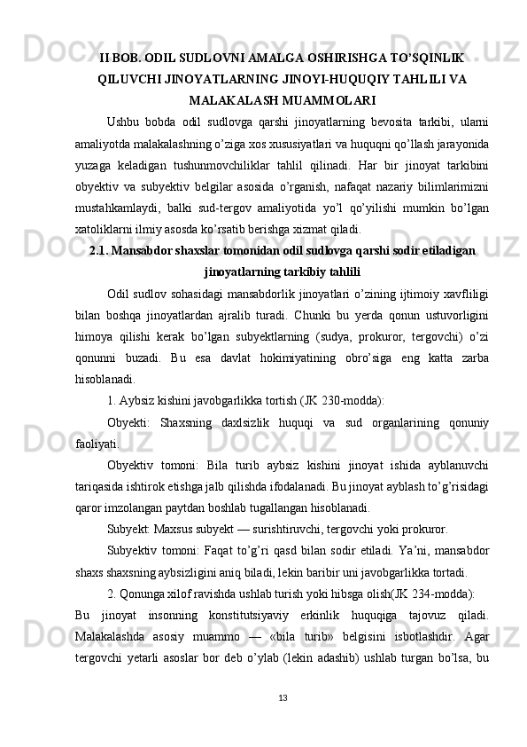 II BOB. ODIL SUDLOVNI AMALGA OSHIRISHGA TO’SQINLIK
QILUVCHI JINOYATLARNING JINOYI-HUQUQIY TAHLILI VA
MALAKALASH MUAMMOLARI
Ushbu   bobda   odil   sudlovga   qarshi   jinoyatlarning   bevosita   tarkibi,   ularni
amaliyotda malakalashning o’ziga xos xususiyatlari va huquqni qo’llash jarayonida
yuzaga   keladigan   tushunmovchiliklar   tahlil   qilinadi.   Har   bir   jinoyat   tarkibini
obyektiv   va   subyektiv   belgilar   asosida   o’rganish,   nafaqat   nazariy   bilimlarimizni
mustahkamlaydi,   balki   sud-tergov   amaliyotida   yo’l   qo’yilishi   mumkin   bo’lgan
xatoliklarni ilmiy asosda ko’rsatib berishga xizmat qiladi.
2.1. Mansabdor shaxslar tomonidan odil sudlovga qarshi sodir etiladigan
jinoyatlarning tarkibiy tahlili
Odil  sudlov  sohasidagi   mansabdorlik jinoyatlari  o’zining  ijtimoiy  xavfliligi
bilan   boshqa   jinoyatlardan   ajralib   turadi.   Chunki   bu   yerda   qonun   ustuvorligini
himoya   qilishi   kerak   bo’lgan   subyektlarning   (sudya,   prokuror,   tergovchi)   o’zi
qonunni   buzadi.   Bu   esa   davlat   hokimiyatining   obro’siga   eng   katta   zarba
hisoblanadi.
1. Aybsiz kishini javobgarlikka tortish (JK 230-modda):
Obyekti:   Shaxsning   daxlsizlik   huquqi   va   sud   organlarining   qonuniy
faoliyati.
Obyektiv   tomoni:   Bila   turib   aybsiz   kishini   jinoyat   ishida   ayblanuvchi
tariqasida ishtirok etishga jalb qilishda ifodalanadi. Bu jinoyat ayblash to’g’risidagi
qaror imzolangan paytdan boshlab tugallangan hisoblanadi.
Subyekt: Maxsus subyekt — surishtiruvchi, tergovchi yoki prokuror.
Subyektiv   tomoni:   Faqat   to’g’ri   qasd   bilan   sodir   etiladi.   Ya’ni,   mansabdor
shaxs shaxsning aybsizligini aniq biladi, lekin baribir uni javobgarlikka tortadi.
2. Qonunga xilof ravishda ushlab turish yoki hibsga olish(JK 234-modda):
Bu   jinoyat   insonning   konstitutsiyaviy   erkinlik   huquqiga   tajovuz   qiladi.
Malakalashda   asosiy   muammo   —   «bila   turib»   belgisini   isbotlashdir.   Agar
tergovchi   yetarli   asoslar   bor   deb   o’ylab   (lekin   adashib)   ushlab   turgan   bo’lsa,   bu
13 