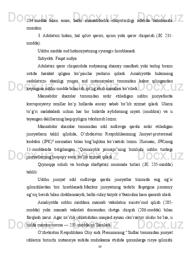 234-modda   bilan   emas,   balki   mansabdorlik   ehtiyotsizligi   sifatida   baholanishi
mumkin.
3.   Adolatsiz   hukm,   hal   qiluv   qarori,   ajrim   yoki   qaror   chiqarish   (JK   231-
modda):
Ushbu modda sud hokimiyatining «yuragi» hisoblanadi.
Subyekti: Faqat sudya.
  Adolatsiz   qaror   chiqarishda   sudyaning   shaxsiy   manfaati   yoki   tashqi   bosim
ostida   harakat   qilgani   ko’pincha   yashirin   qoladi.   Amaliyotda   hukmning
«adolatsiz»   ekanligi   yuqori   sud   instansiyalari   tomonidan   bekor   qilingandan
keyingina ushbu modda bilan ish qo’zg’atish masalasi ko’riladi.
  Mansabdor   shaxslar   tomonidan   sodir   etiladigan   ushbu   jinoyatlarda
korrupsiyaviy   omillar   ko’p   hollarda   asosiy   sabab   bo’lib   xizmat   qiladi.   Ularni
to’g’ri   malakalash   uchun   har   bir   holatda   aybdorning   niyati   (muddosi)   va   u
tayangan dalillarning haqiqiyligini tekshirish lozim.
Mansabdor   shaxslar   tomonidan   odil   sudlovga   qarshi   sodir   etiladigan
jinoyatlarni   tahlil   qilishda,   O’zbekiston   Respublikasining   Jinoyat-protsessual
kodeksi   (JPK) 2  
normalari   bilan   bog’liqlikni   ko’rsatish   lozim.   Xususan,   JPKning
11-moddasida   belgilangan   “Qonuniylik   prinsipi”ning   buzilishi   ushbu   turdagi
jinoyatlarning huquqiy asosi bo’lib xizmat qiladi.
Qiynoqqa   solish   va   boshqa   shafqatsiz   muomala   turlari   (JK   235-modda)
tahlili:
Ushbu   jinoyat   odil   sudlovga   qarshi   jinoyatlar   tizimida   eng   og’ir
qilmishlardan   biri   hisoblanadi.Mazkur   jinoyatning   tarkibi   faqatgina   jismoniy
og’riq berish bilan cheklanmaydi, balki ruhiy tazyik o’tkazishni ham qamrab oladi.
Amaliyotda   ushbu   moddani   mansab   vakolatini   suiiste’mol   qilish   (205-
modda)   yoki   mansab   vakolati   doirasidan   chetga   chiqish   (206-modda)   bilan
farqlash zarur. Agar zo’rlik ishlatishdan maqsad aynan «ko’rsatuv olish» bo’lsa, u
holda maxsus norma — 235-modda qo’llaniladi.
O’zbekiston Respublikasi Oliy sudi Plenumining “Sudlar tomonidan jinoyat
ishlarini   birinchi   instansiya   sudida   muhokama   etishda   qonunlarga   rioya   qilinishi
14 
