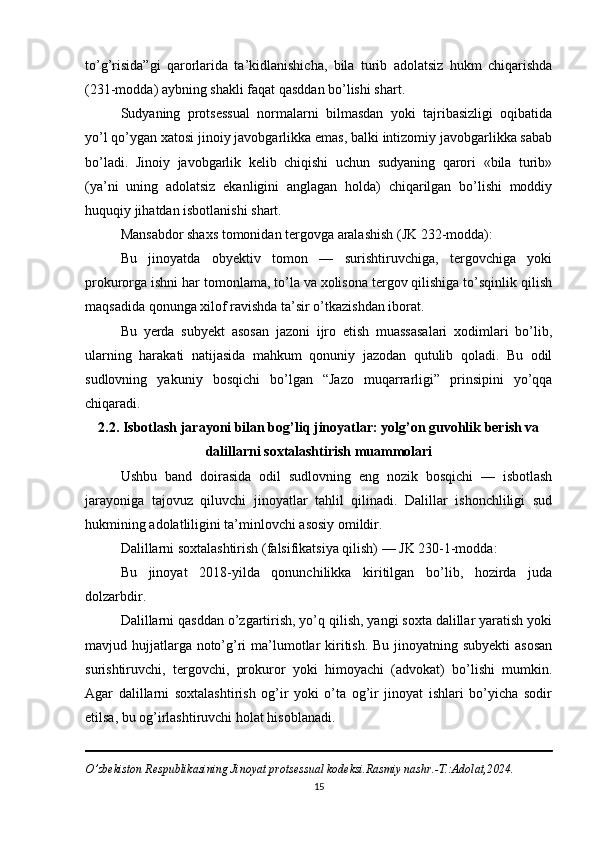 to’g’risida”gi   qarorlarida   ta’kidlanishicha,   bila   turib   adolatsiz   hukm   chiqarishda
(231-modda) aybning shakli faqat qasddan bo’lishi shart.
Sudyaning   protsessual   normalarni   bilmasdan   yoki   tajribasizligi   oqibatida
yo’l qo’ygan xatosi jinoiy javobgarlikka emas, balki intizomiy javobgarlikka sabab
bo’ladi.   Jinoiy   javobgarlik   kelib   chiqishi   uchun   sudyaning   qarori   «bila   turib»
(ya’ni   uning   adolatsiz   ekanligini   anglagan   holda)   chiqarilgan   bo’lishi   moddiy
huquqiy jihatdan isbotlanishi shart.
Mansabdor shaxs tomonidan tergovga aralashish (JK 232-modda):
Bu   jinoyatda   obyektiv   tomon   —   surishtiruvchiga,   tergovchiga   yoki
prokurorga ishni har tomonlama, to’la va xolisona tergov qilishiga to’sqinlik qilish
maqsadida qonunga xilof ravishda ta’sir o’tkazishdan iborat.
Bu   yerda   subyekt   asosan   jazoni   ijro   etish   muassasalari   xodimlari   bo’lib,
ularning   harakati   natijasida   mahkum   qonuniy   jazodan   qutulib   qoladi.   Bu   odil
sudlovning   yakuniy   bosqichi   bo’lgan   “Jazo   muqarrarligi”   prinsipini   yo’qqa
chiqaradi.
2.2. Isbotlash jarayoni bilan bog’liq jinoyatlar: yolg’on guvohlik berish va
dalillarni soxtalashtirish muammolari
Ushbu   band   doirasida   odil   sudlovning   eng   nozik   bosqichi   —   isbotlash
jarayoniga   tajovuz   qiluvchi   jinoyatlar   tahlil   qilinadi.   Dalillar   ishonchliligi   sud
hukmining adolatliligini ta’minlovchi asosiy omildir.
Dalillarni soxtalashtirish (falsifikatsiya qilish) — JK 230-1-modda:
Bu   jinoyat   2018-yilda   qonunchilikka   kiritilgan   bo’lib,   hozirda   juda
dolzarbdir.
Dalillarni qasddan o’zgartirish, yo’q qilish, yangi soxta dalillar yaratish yoki
mavjud hujjatlarga noto’g’ri  ma’lumotlar kiritish. Bu jinoyatning subyekti  asosan
surishtiruvchi,   tergovchi,   prokuror   yoki   himoyachi   (advokat)   bo’lishi   mumkin.
Agar   dalillarni   soxtalashtirish   og’ir   yoki   o’ta   og’ir   jinoyat   ishlari   bo’yicha   sodir
etilsa, bu og’irlashtiruvchi holat hisoblanadi.
O’zbekiston Respublikasining Jinoyat protsessual kodeksi.Rasmiy nashr.-T.:Adolat,2024.
15 