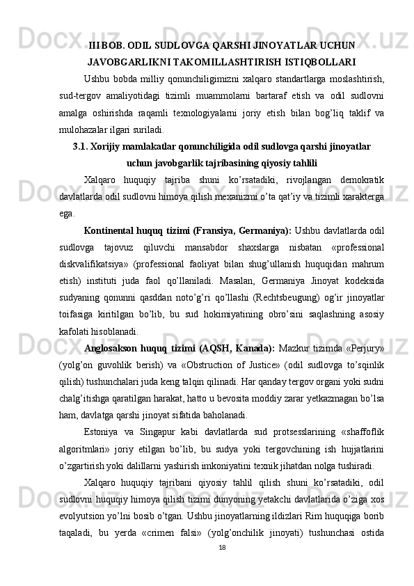 III BOB. ODIL SUDLOVGA QARSHI JINOYATLAR UCHUN
JAVOBGARLIKNI TAKOMILLASHTIRISH ISTIQBOLLARI
Ushbu   bobda   milliy   qonunchiligimizni   xalqaro   standartlarga   moslashtirish,
sud-tergov   amaliyotidagi   tizimli   muammolarni   bartaraf   etish   va   odil   sudlovni
amalga   oshirishda   raqamli   texnologiyalarni   joriy   etish   bilan   bog’liq   taklif   va
mulohazalar ilgari suriladi.
3.1. Xorijiy mamlakatlar qonunchiligida odil sudlovga qarshi jinoyatlar
uchun javobgarlik tajribasining qiyosiy tahlili
Xalqaro   huquqiy   tajriba   shuni   ko’rsatadiki,   rivojlangan   demokratik
davlatlarda odil sudlovni himoya qilish mexanizmi o’ta qat’iy va tizimli xarakterga
ega.
Kontinental huquq tizimi (Fransiya, Germaniya):  Ushbu davlatlarda odil
sudlovga   tajovuz   qiluvchi   mansabdor   shaxslarga   nisbatan   «professional
diskvalifikatsiya»   (professional   faoliyat   bilan   shug’ullanish   huquqidan   mahrum
etish)   instituti   juda   faol   qo’llaniladi.   Masalan,   Germaniya   Jinoyat   kodeksida
sudyaning   qonunni   qasddan   noto’g’ri   qo’llashi   (Rechtsbeugung)   og’ir   jinoyatlar
toifasiga   kiritilgan   bo’lib,   bu   sud   hokimiyatining   obro’sini   saqlashning   asosiy
kafolati hisoblanadi.
Anglosakson   huquq   tizimi   (AQSH,   Kanada):   Mazkur   tizimda   «Perjury»
(yolg’on   guvohlik   berish)   va   «Obstruction   of   Justice»   (odil   sudlovga   to’sqinlik
qilish) tushunchalari juda keng talqin qilinadi. Har qanday tergov organi yoki sudni
chalg’itishga qaratilgan harakat, hatto u bevosita moddiy zarar yetkazmagan bo’lsa
ham, davlatga qarshi jinoyat sifatida baholanadi.
Estoniya   va   Singapur   kabi   davlatlarda   sud   protsesslarining   «shaffoflik
algoritmlari»   joriy   etilgan   bo’lib,   bu   sudya   yoki   tergovchining   ish   hujjatlarini
o’zgartirish yoki dalillarni yashirish imkoniyatini texnik jihatdan nolga tushiradi.
Xalqaro   huquqiy   tajribani   qiyosiy   tahlil   qilish   shuni   ko’rsatadiki,   odil
sudlovni huquqiy himoya qilish tizimi dunyoning yetakchi davlatlarida o’ziga xos
evolyutsion yo’lni bosib o’tgan. Ushbu jinoyatlarning ildizlari Rim huquqiga borib
taqaladi,   bu   yerda   «crimen   falsi»   (yolg’onchilik   jinoyati)   tushunchasi   ostida
18 