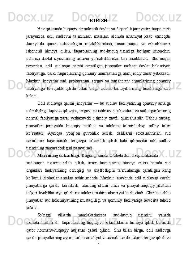 KIRISH
Hozirgi kunda huquqiy demokratik davlat va fuqarolik jamiyatini barpo etish
jarayonida   odil   sudlovni   ta’minlash   masalasi   alohida   ahamiyat   kasb   etmoqda.
Jamiyatda   qonun   ustuvorligini   mustahkamlash,   inson   huquq   va   erkinliklarini
ishonchli   himoya   qilish,   fuqarolarning   sud-huquq   tizimiga   bo’lgan   ishonchini
oshirish   davlat   siyosatining   ustuvor   yo’nalishlaridan   biri   hisoblanadi.   Shu   nuqtai
nazardan,   odil   sudlovga   qarshi   qaratilgan   jinoyatlar   nafaqat   davlat   hokimiyati
faoliyatiga, balki fuqarolarning qonuniy manfaatlariga ham jiddiy zarar yetkazadi.
Mazkur   jinoyatlar   sud,   prokuratura,   tergov   va   surishtiruv   organlarining   qonuniy
faoliyatiga   to’sqinlik   qilishi   bilan   birga,   adolat   tamoyillarining   buzilishiga   olib
keladi.
Odil   sudlovga   qarshi   jinoyatlar   —   bu  sudlov   faoliyatining   qonuniy  amalga
oshirilishiga tajovuz qiluvchi, tergov, surishtiruv, prokuratura va sud organlarining
normal   faoliyatiga   zarar   yetkazuvchi   ijtimoiy   xavfli   qilmishlardir.   Ushbu   turdagi
jinoyatlar   jamiyatda   huquqiy   tartibot   va   adolatni   ta’minlashga   salbiy   ta’sir
ko’rsatadi.   Ayniqsa,   yolg’on   guvohlik   berish,   dalillarni   soxtalashtirish,   sud
qarorlarini   bajarmaslik,   tergovga   to’sqinlik   qilish   kabi   qilmishlar   odil   sudlov
tizimining samaradorligini pasaytiradi.
Mavzuning dolzarbligi:  Bugungi kunda O’zbekiston Respublikasida
sud-huquq   tizimini   isloh   qilish,   inson   huquqlarini   himoya   qilish   hamda   sud
organlari   faoliyatining   ochiqligi   va   shaffofligini   ta’minlashga   qaratilgan   keng
ko’lamli   islohotlar   amalga   oshirilmoqda.   Mazkur   jarayonda   odil   sudlovga   qarshi
jinoyatlarga   qarshi   kurashish,   ularning   oldini   olish   va   jinoyat-huquqiy   jihatdan
to’g’ri  kvalifikatsiya   qilish   masalalari  muhim   ahamiyat  kasb   etadi.  Chunki  ushbu
jinoyatlar   sud   hokimiyatining   mustaqilligi   va   qonuniy   faoliyatiga   bevosita   tahdid
soladi.
So’nggi   yillarda   mamlakatimizda   sud-huquq   tizimini   yanada
demokratlashtirish,   fuqarolarning   huquq   va   erkinliklarini   himoya   qilish   borasida
qator   normativ-huquqiy   hujjatlar   qabul   qilindi.   Shu   bilan   birga,   odil   sudlovga
qarshi jinoyatlarning ayrim turlari amaliyotda uchrab turishi, ularni tergov qilish va
2 